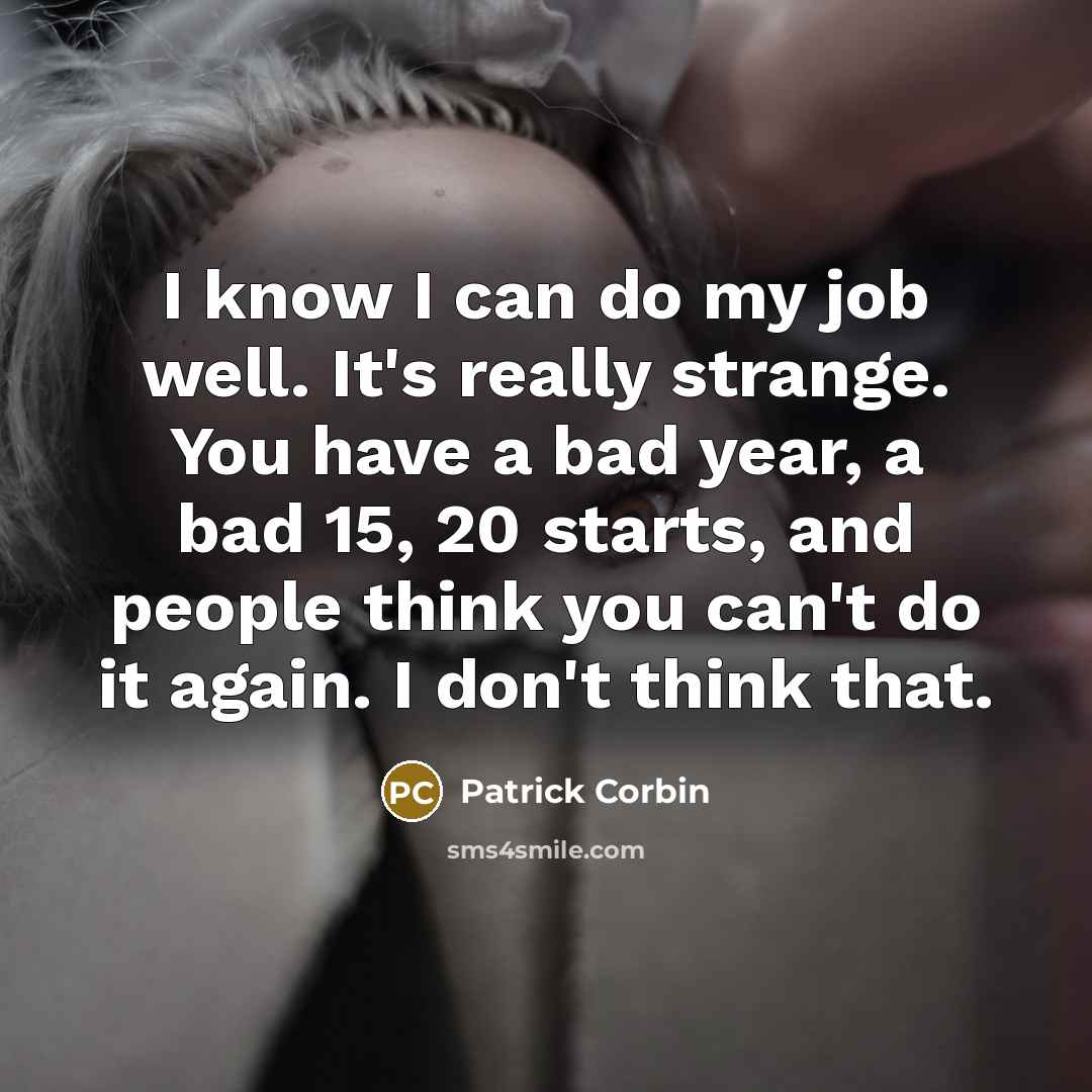 “I know I can do my job well. It's really strange. You have a bad year, a bad 15, 20 starts, and people think you can't do it again. I don't think that.” quote by Patrick Corbin