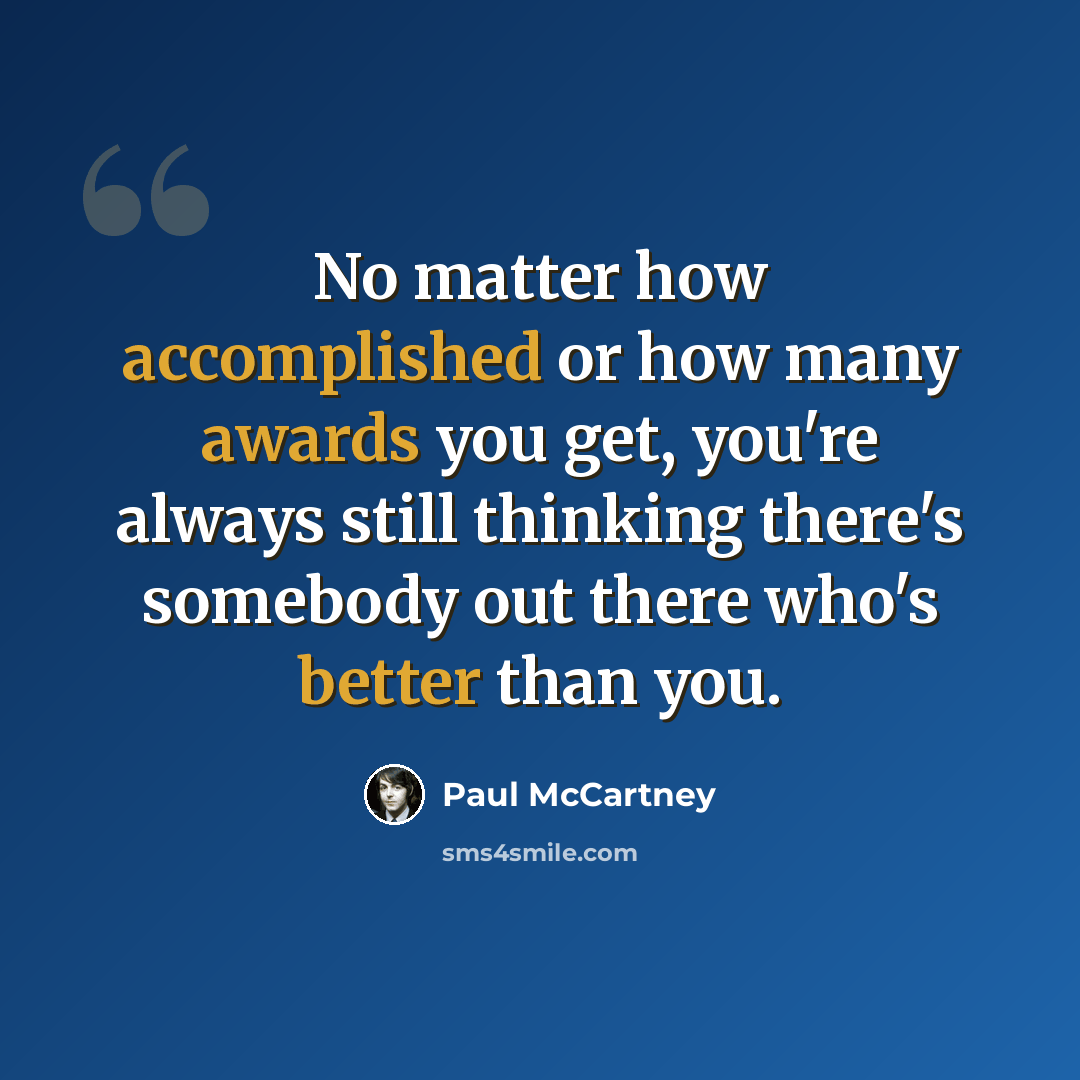“No matter how accomplished or how many awards you get, you're always still thinking there's somebody out there who's better than you.” quote by Paul McCartney