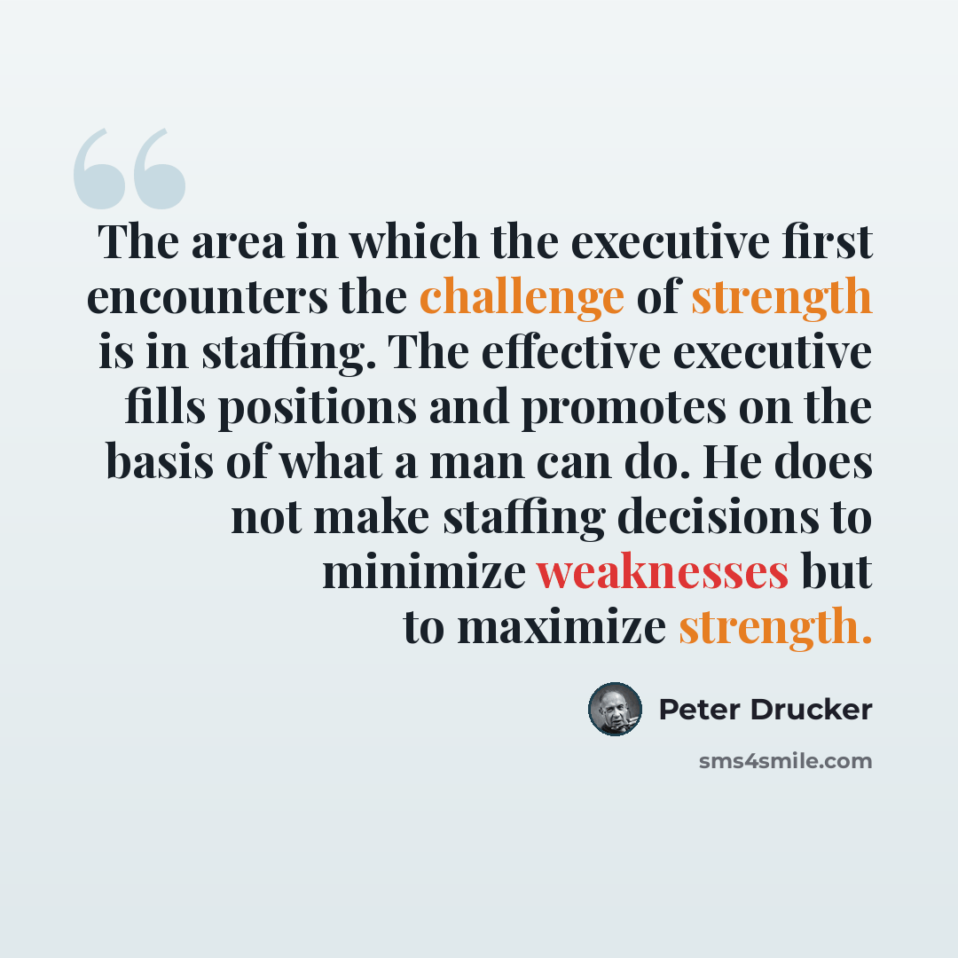 “The area in which the executive first encounters the challenge of strength is in staffing. The effective executive fills positions and promotes on the basis of what a man can do. He does not make staffing decisions to minimize weaknesses but to maximize strength.” quote by Peter Drucker
