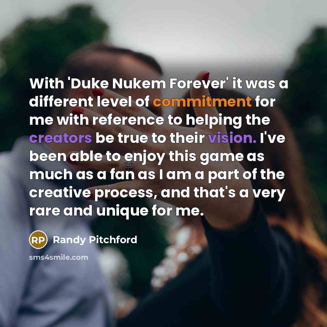 “With 'Duke Nukem Forever' it was a different level of commitment for me with reference to helping the creators be true to their vision. I've been able to enjoy this game as much as a fan as I am a part of the creative process, and that's a very rare and unique for me.” quote by Randy Pitchford