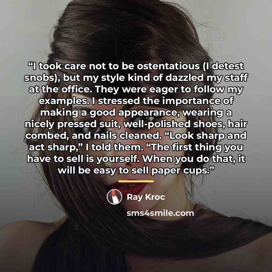 “I took care not to be ostentatious (I detest snobs), but my style kind of dazzled my staff at the office. They were eager to follow my examples. I stressed the importance of making a good appearance, wearing a nicely pressed suit, well-polished shoes, hair combed, and nails cleaned. “Look sharp…” quote by Ray Kroc