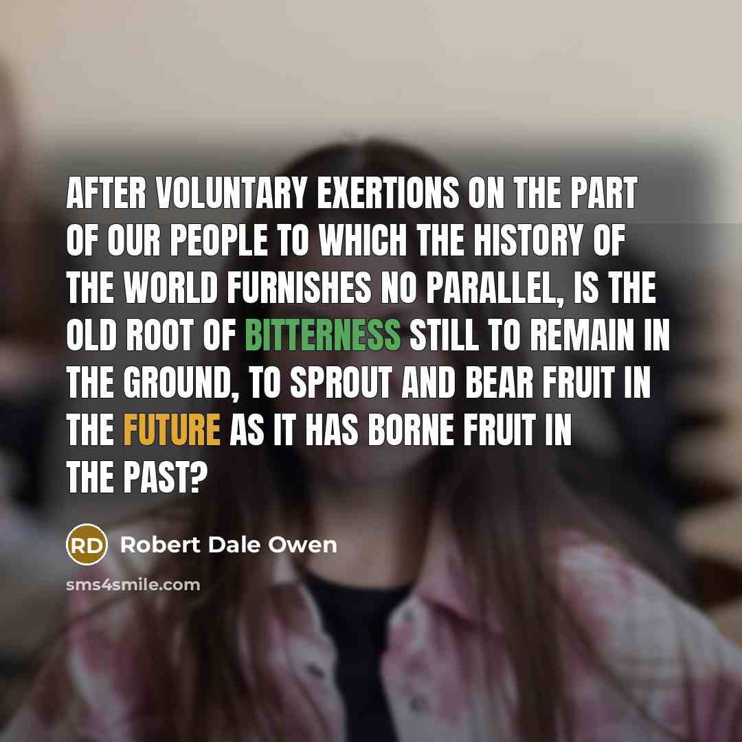 “After voluntary exertions on the part of our people to which the history of the world furnishes no parallel, is the old root of bitterness still to remain in the ground, to sprout and bear fruit in the future as it has borne fruit in the past?” quote by Robert Dale Owen
