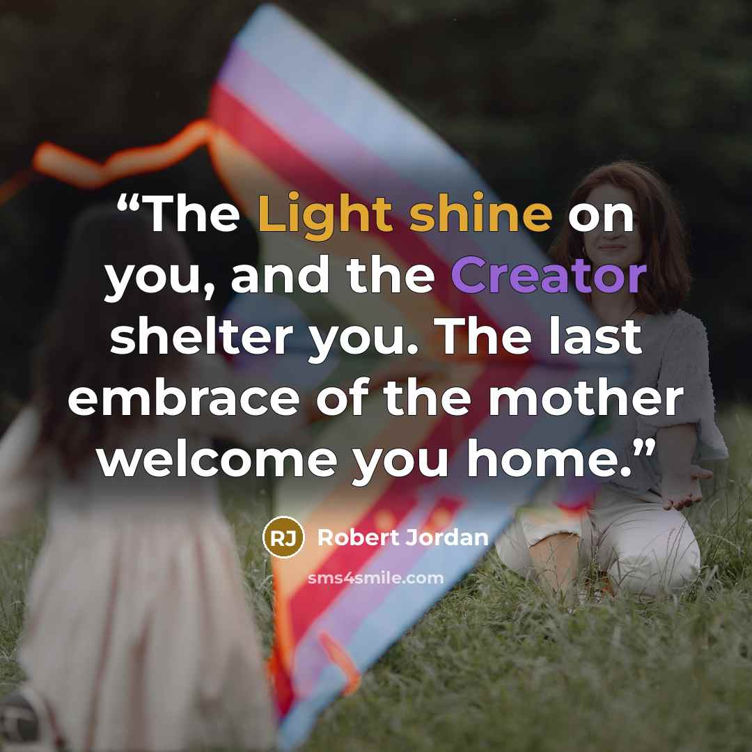 “The Light shine on you, and the Creator shelter you. The last embrace of the mother welcome you home.” quote by Robert Jordan