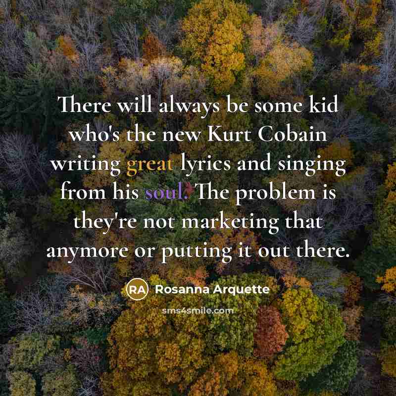 “There will always be some kid who's the new Kurt Cobain writing great lyrics and singing from his soul. The problem is they're not marketing that anymore or putting it out there.” quote by Rosanna Arquette