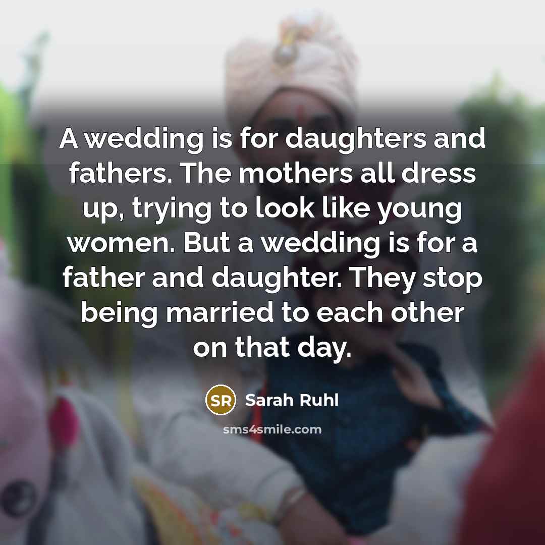 “A wedding is for daughters and fathers. The mothers all dress up, trying to look like young women. But a wedding is for a father and daughter. They stop being married to each other on that day.” quote by Sarah Ruhl
