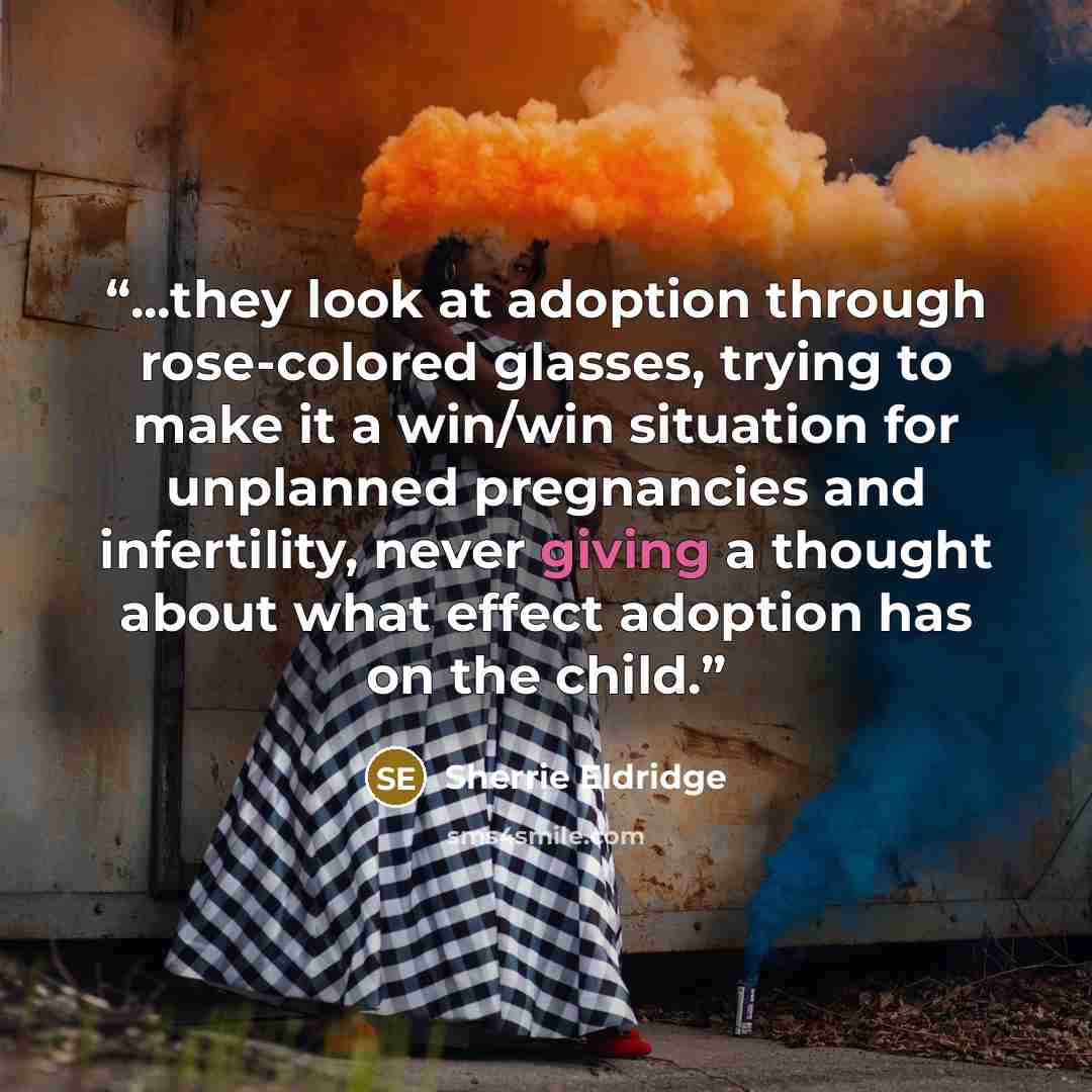 “...they look at adoption through rose-colored glasses, trying to make it a win/win situation for unplanned pregnancies and infertility, never giving a thought about what effect adoption has on the child.” quote by Sherrie Eldridge