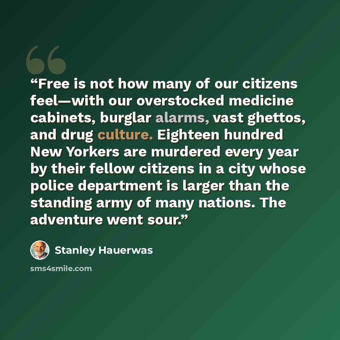 “Free is not how many of our citizens feel—with our overstocked medicine cabinets, burglar alarms, vast ghettos, and drug culture. Eighteen hundred New Yorkers are murdered every year by their fellow citizens in a city whose police department is larger than the standing army of many nations. The…” quote by Stanley Hauerwas
