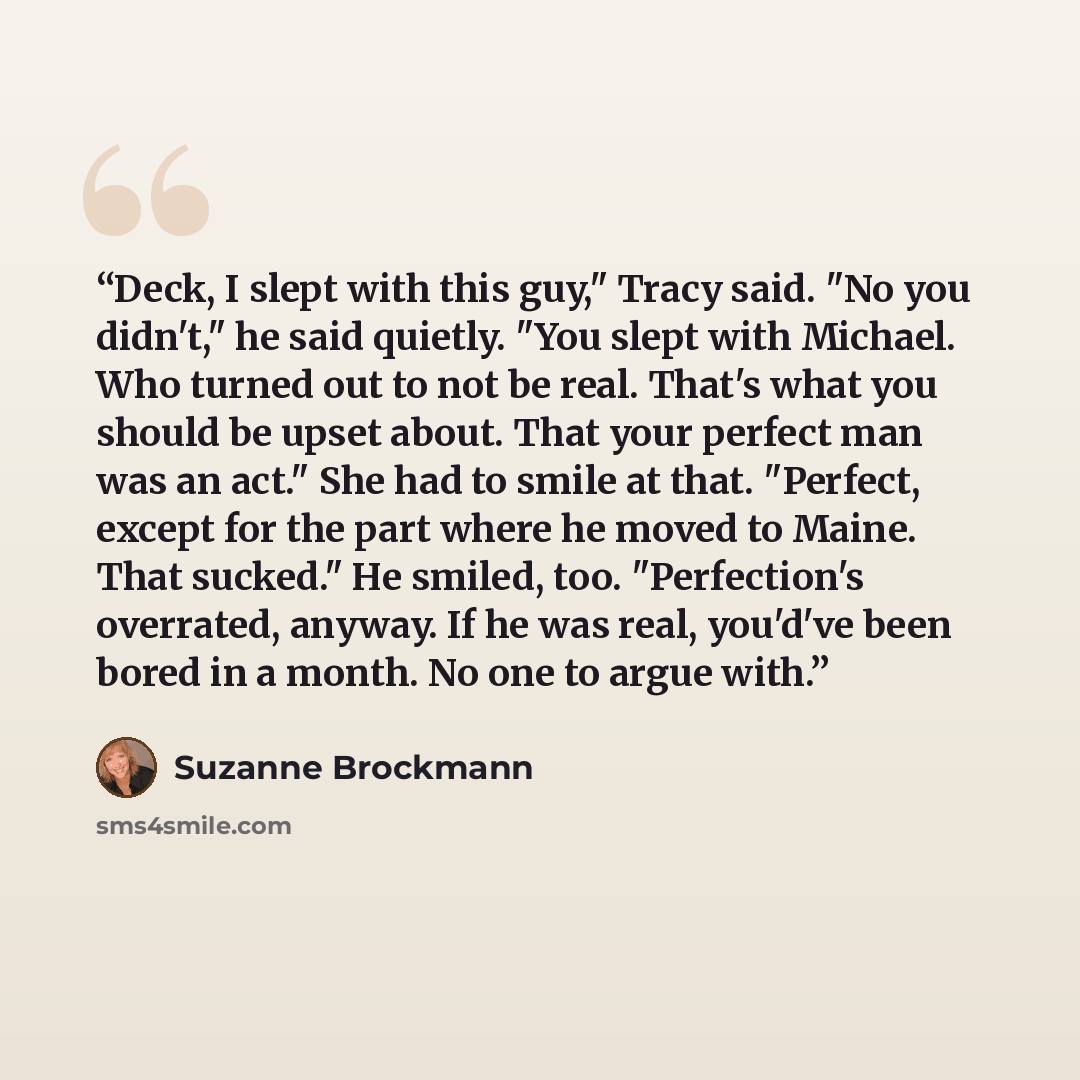 “Deck, I slept with this guy," Tracy said. "No you didn't," he said quietly. "You slept with Michael. Who turned out to not be real. That's what you should be upset about. That your perfect man was an act." She had to smile at that. "Perfect, except for the part where he moved to Maine. That…” quote by Suzanne Brockmann