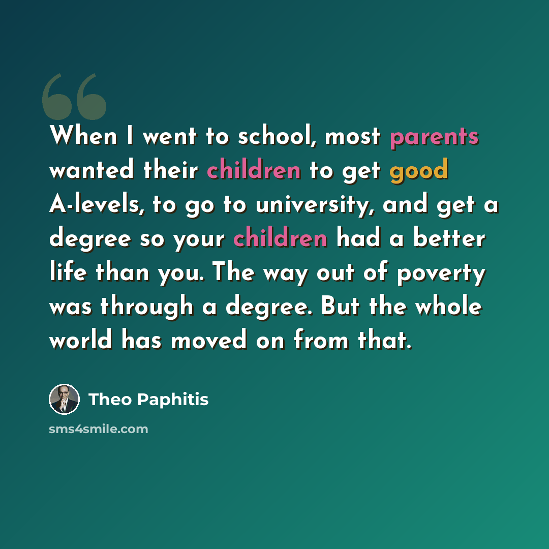 “When I went to school, most parents wanted their children to get good A-levels, to go to university, and get a degree so your children had a better life than you. The way out of poverty was through a degree. But the whole world has moved on from that.” quote by Theo Paphitis