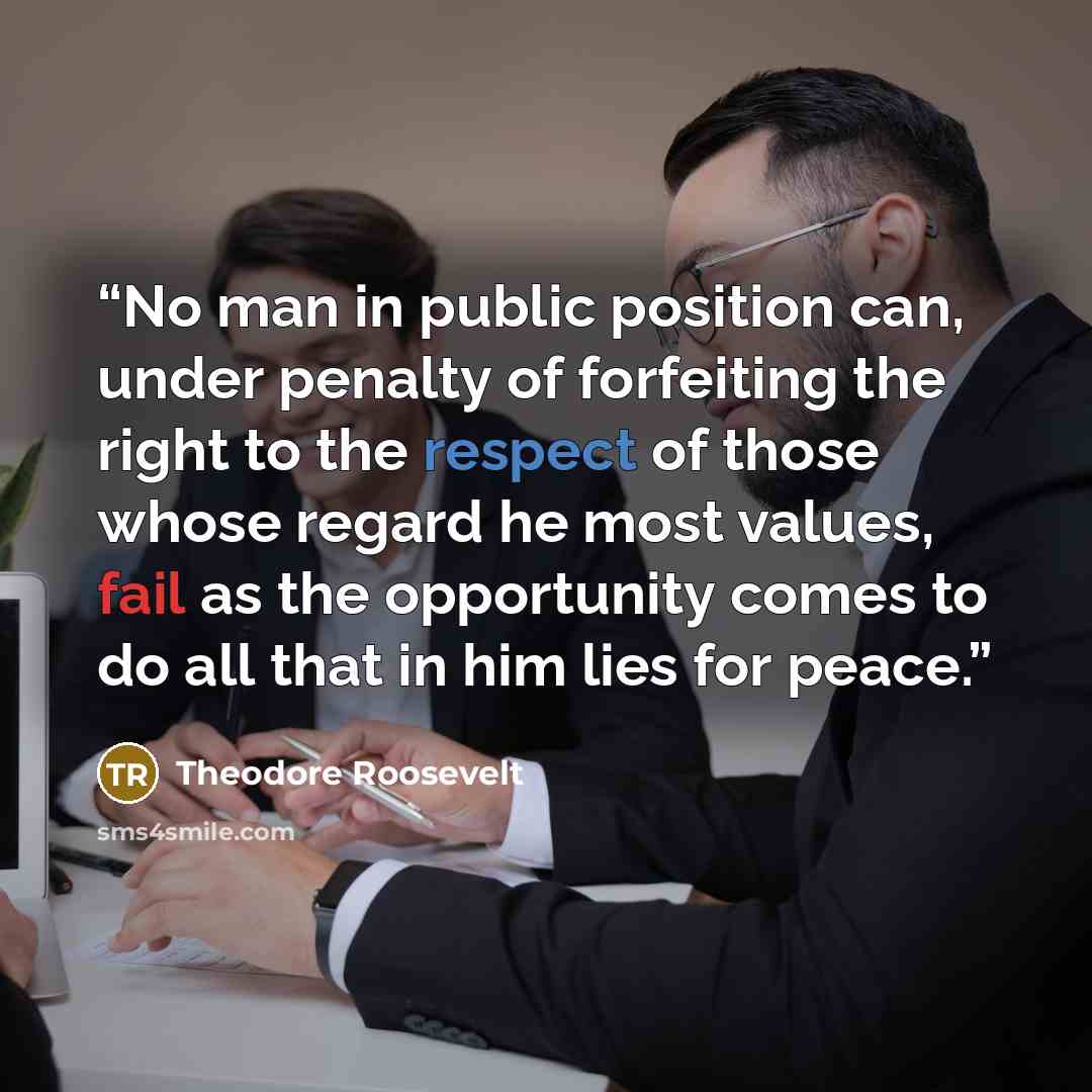 “No man in public position can, under penalty of forfeiting the right to the respect of those whose regard he most values, fail as the opportunity comes to do all that in him lies for peace.” quote by Theodore Roosevelt