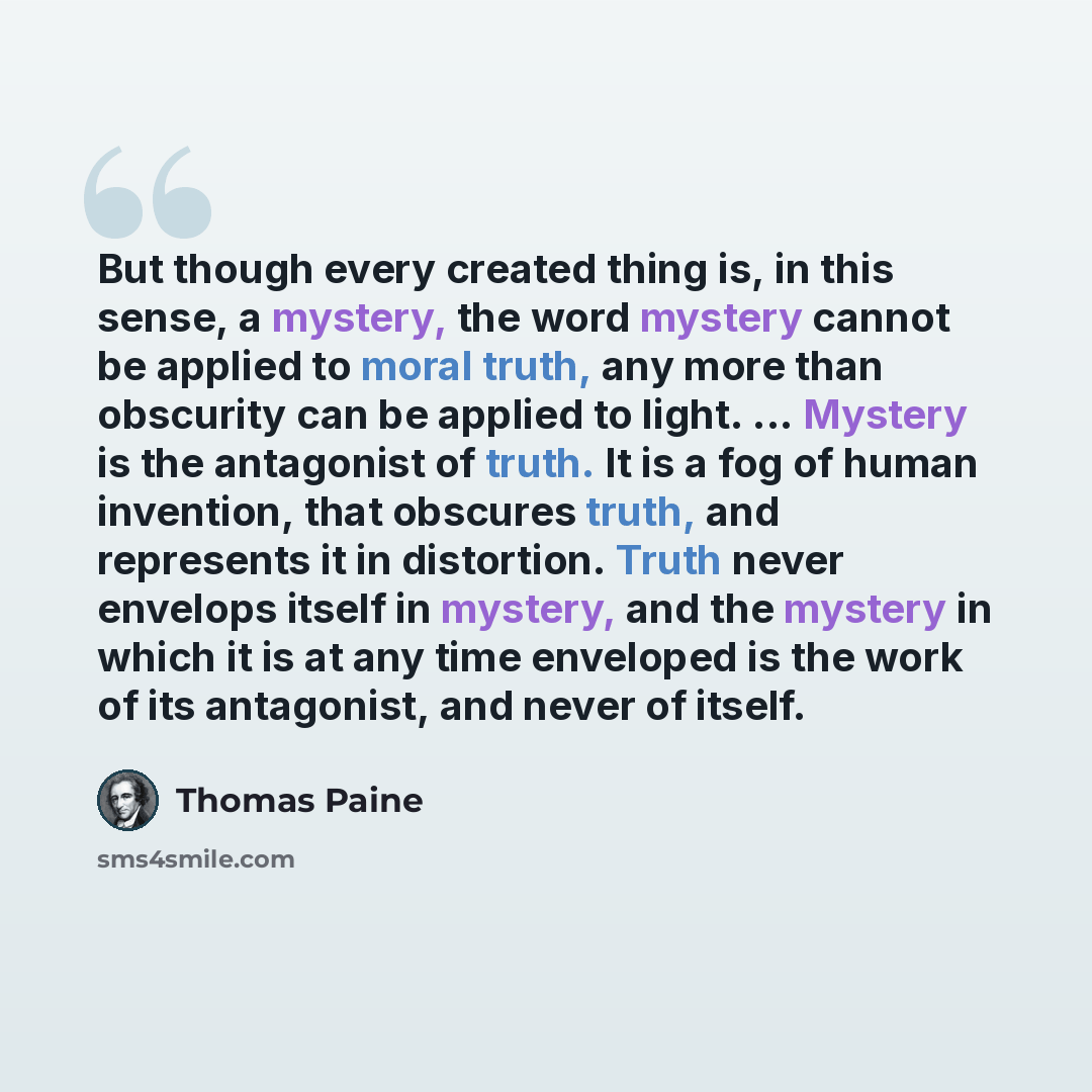 “But though every created thing is, in this sense, a mystery, the word mystery cannot be applied to moral truth, any more than obscurity can be applied to light. ... Mystery is the antagonist of truth. It is a fog of human invention, that obscures truth, and represents it in distortion. Truth never…” quote by Thomas Paine