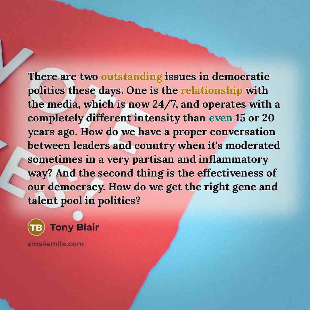 “There are two outstanding issues in democratic politics these days. One is the relationship with the media, which is now 24/7, and operates with a completely different intensity than even 15 or 20 years ago. How do we have a proper conversation between leaders and country when it's moderated…” quote by Tony Blair