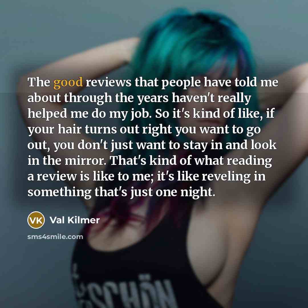 “The good reviews that people have told me about through the years haven't really helped me do my job. So it's kind of like, if your hair turns out right you want to go out, you don't just want to stay in and look in the mirror. That's kind of what reading a review is like to me; it's like reveling…” quote by Val Kilmer