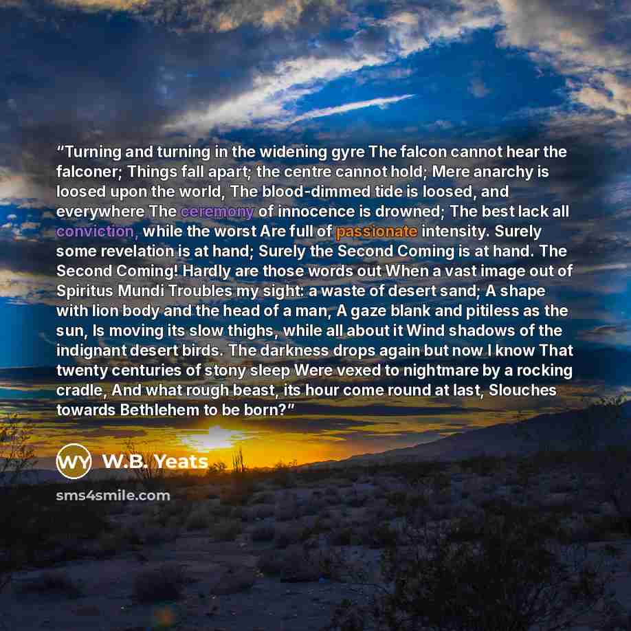 “Turning and turning in the widening gyre The falcon cannot hear the falconer; Things fall apart; the centre cannot hold; Mere anarchy is loosed upon the world, The blood-dimmed tide is loosed, and everywhere The ceremony of innocence is drowned; The best lack all conviction, while the worst Are…” quote by W.B. Yeats