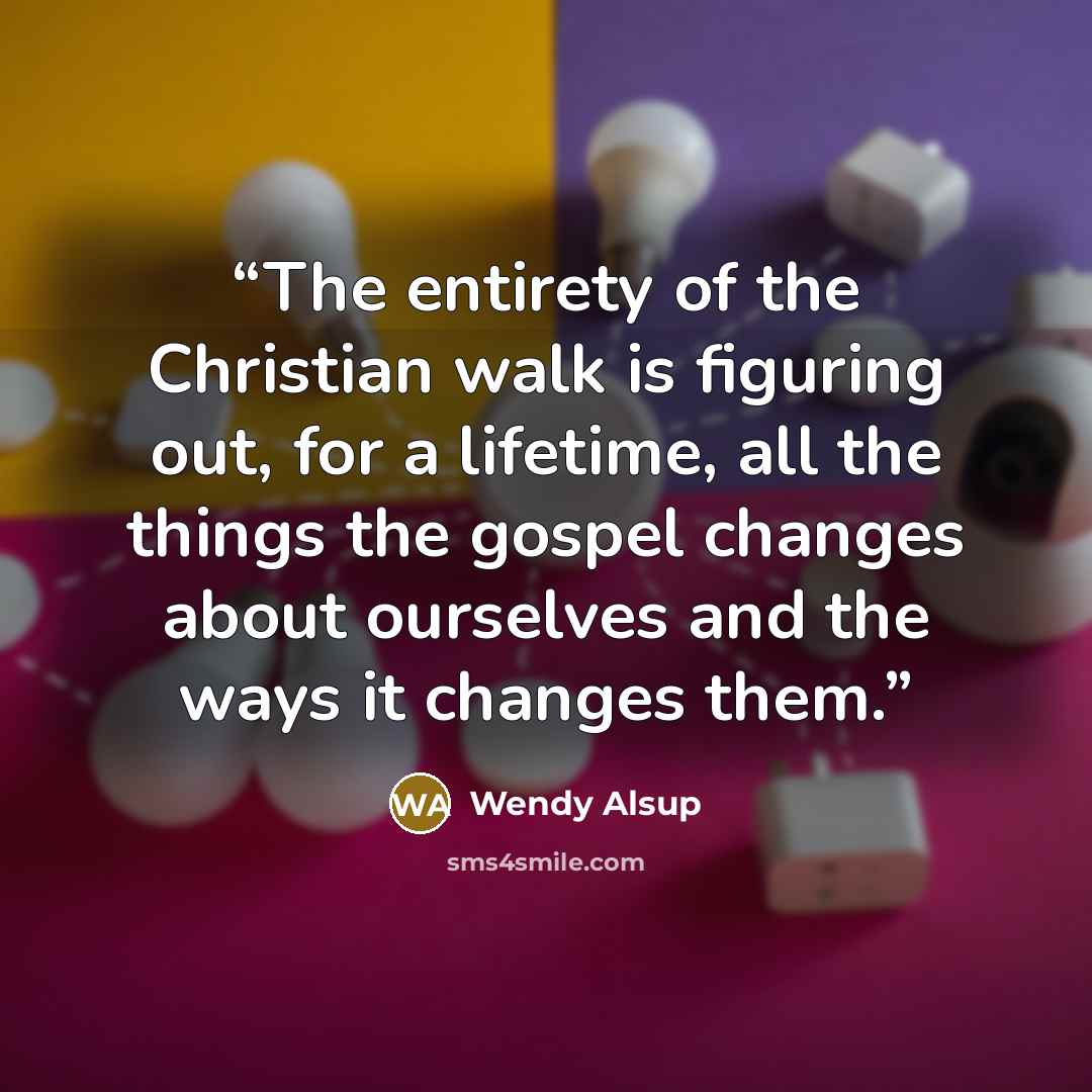 “The entirety of the Christian walk is figuring out, for a lifetime, all the things the gospel changes about ourselves and the ways it changes them.” quote by Wendy Alsup