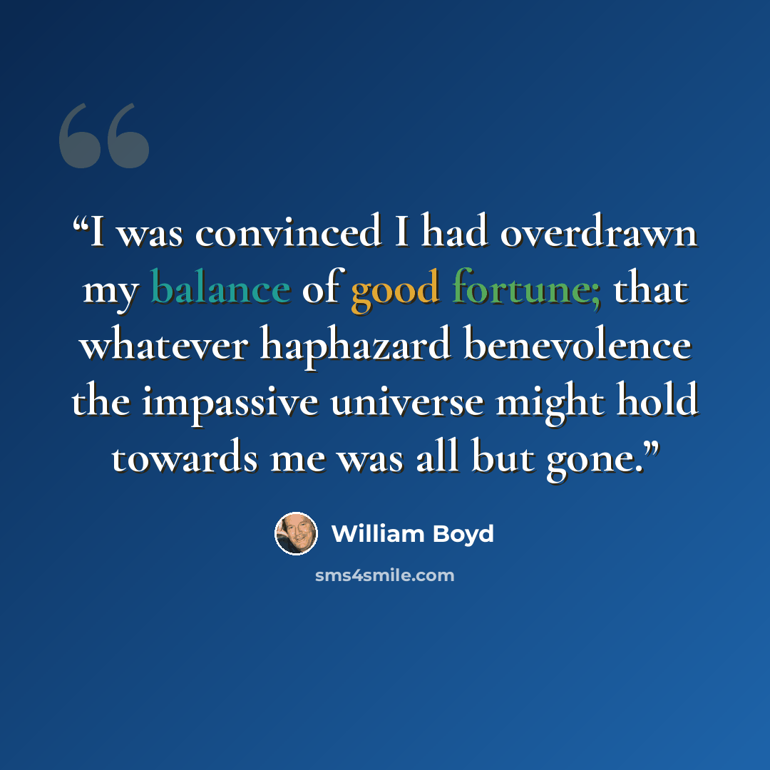 “I was convinced I had overdrawn my balance of good fortune; that whatever haphazard benevolence the impassive universe might hold towards me was all but gone.” quote by william boyd