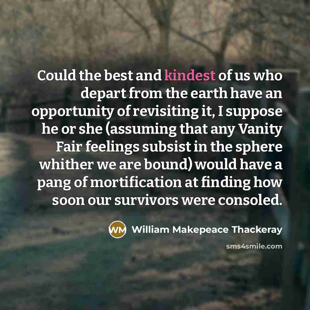 “Could the best and kindest of us who depart from the earth have an opportunity of revisiting it, I suppose he or she (assuming that any Vanity Fair feelings subsist in the sphere whither we are bound) would have a pang of mortification at finding how soon our survivors were consoled.” quote by William Makepeace Thackeray