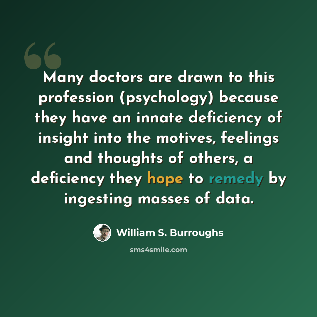 “Many doctors are drawn to this profession (psychology) because they have an innate deficiency of insight into the motives, feelings and thoughts of others, a deficiency they hope to remedy by ingesting masses of data.” quote by William S. Burroughs