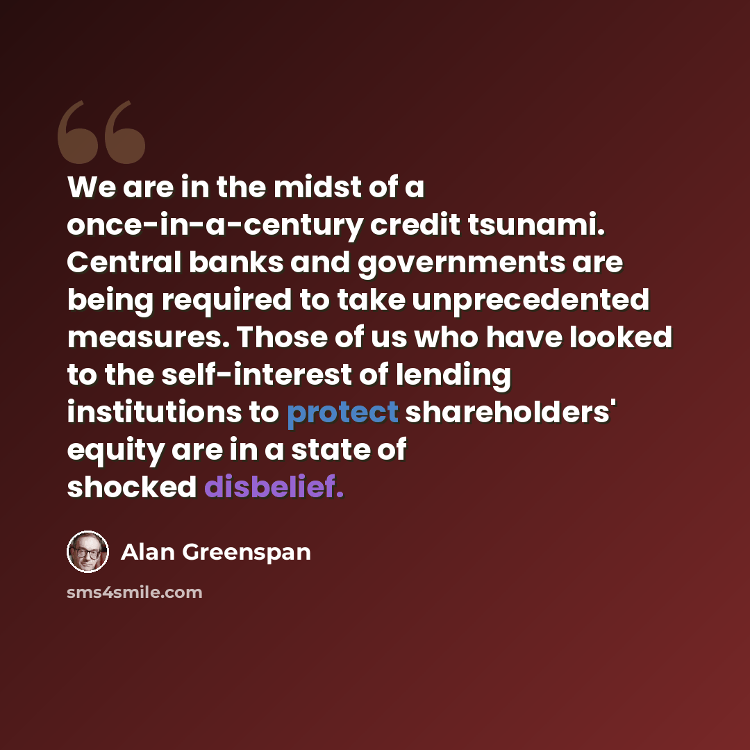 “We are in the midst of a once-in-a-century credit tsunami. Central banks and governments are being required to take unprecedented measures. Those of us who have looked to the self-interest of lending institutions to protect shareholders' equity are in a state of shocked disbelief.” quote by Alan Greenspan