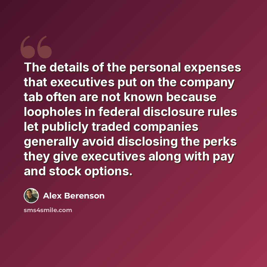 “The details of the personal expenses that executives put on the company tab often are not known because loopholes in federal disclosure rules let publicly traded companies generally avoid disclosing the perks they give executives along with pay and stock options.” quote by Alex Berenson