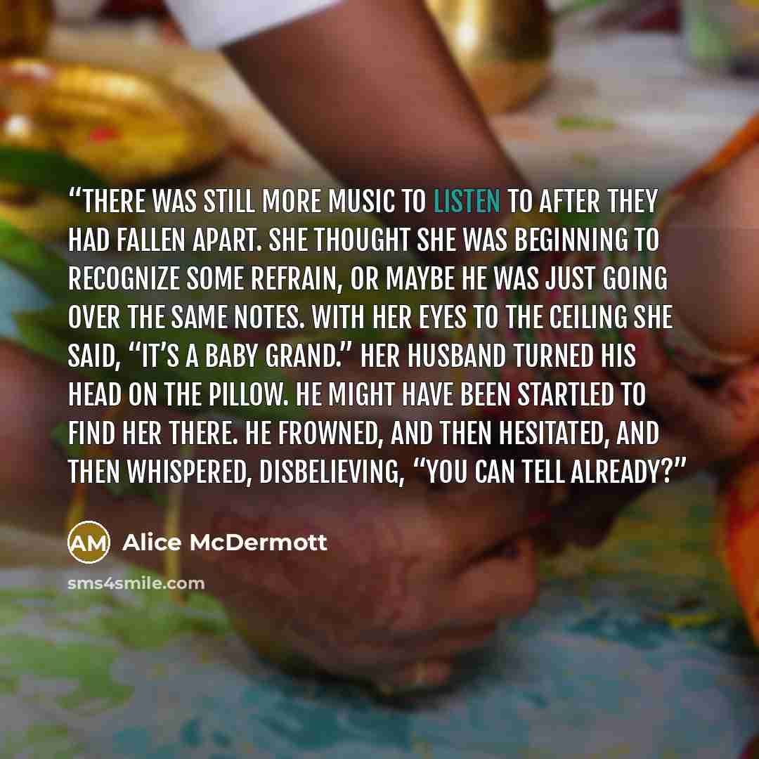 “There was still more music to listen to after they had fallen apart. She thought she was beginning to recognize some refrain, or maybe he was just going over the same notes. With her eyes to the ceiling she said, “It’s a baby grand.” Her husband turned his head on the pillow. He might have been…” quote by Alice McDermott