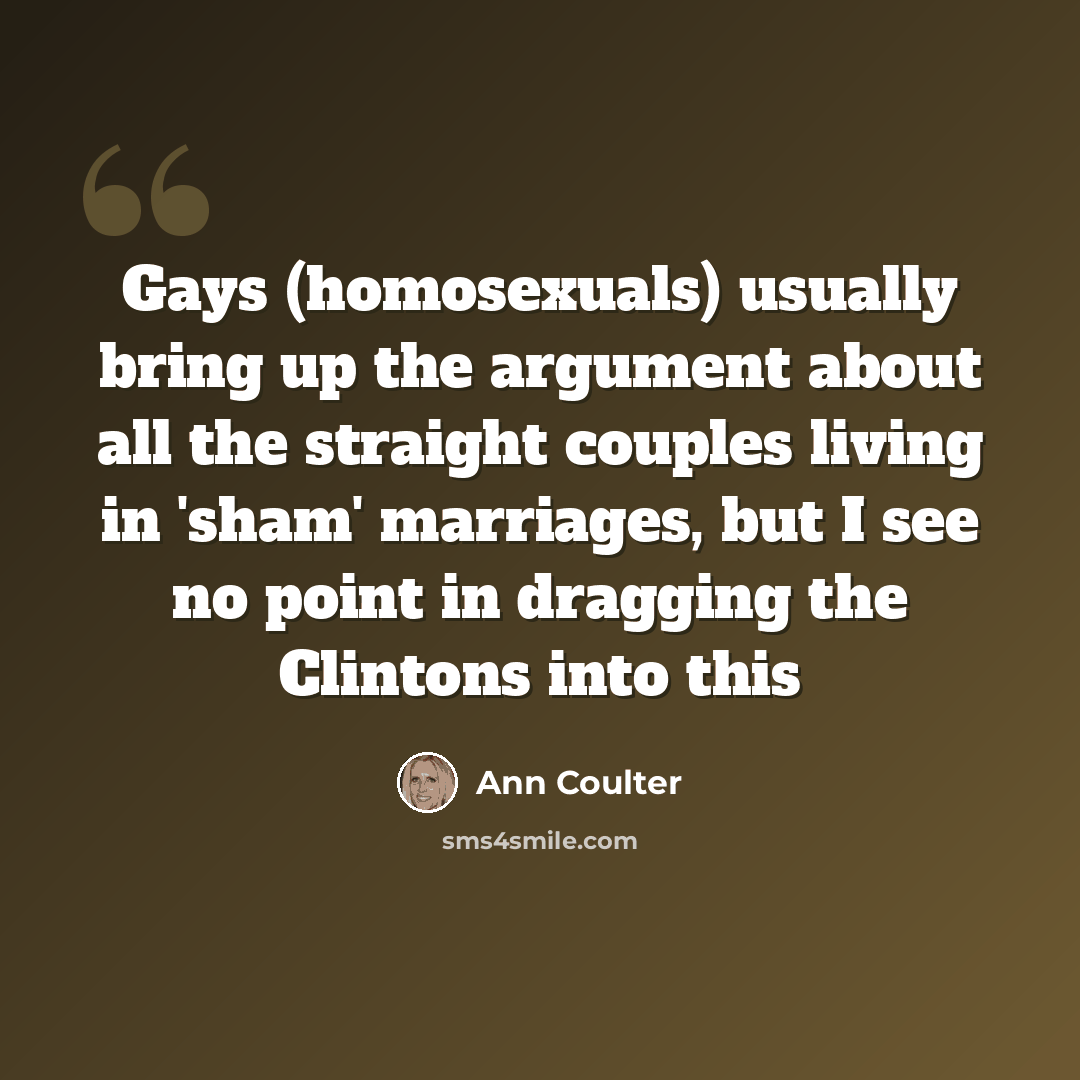 “Gays (homosexuals) usually bring up the argument about all the straight couples living in 'sham' marriages, but I see no point in dragging the Clintons into this” quote by Ann Coulter