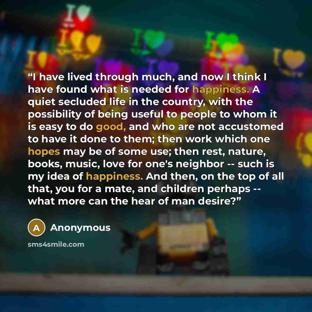 “I have lived through much, and now I think I have found what is needed for happiness. A quiet secluded life in the country, with the possibility of being useful to people to whom it is easy to do good, and who are not accustomed to have it done to them; then work which one hopes may be of some…” quote by Anonymous