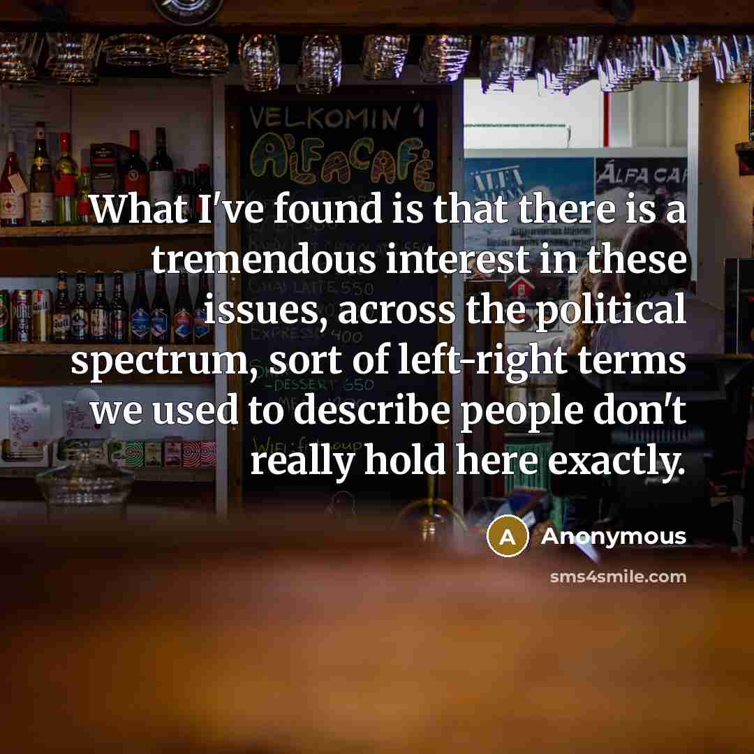 “What I've found is that there is a tremendous interest in these issues, across the political spectrum, sort of left-right terms we used to describe people don't really hold here exactly.” quote by Anonymous
