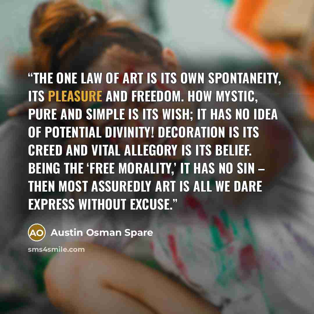“The one law of Art is its own spontaneity, its pleasure and freedom. How mystic, pure and simple is its wish; it has no idea of potential divinity! Decoration is its creed and vital allegory is its belief. Being the ‘Free Morality,’ it has no sin – then most assuredly Art is all we dare express…” quote by Austin Osman Spare