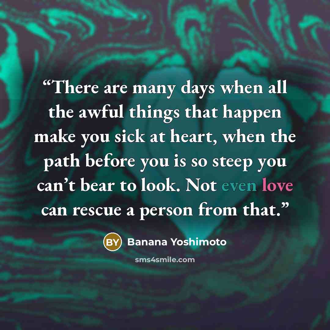 “There are many days when all the awful things that happen make you sick at heart, when the path before you is so steep you can’t bear to look. Not even love can rescue a person from that.” quote by Banana Yoshimoto