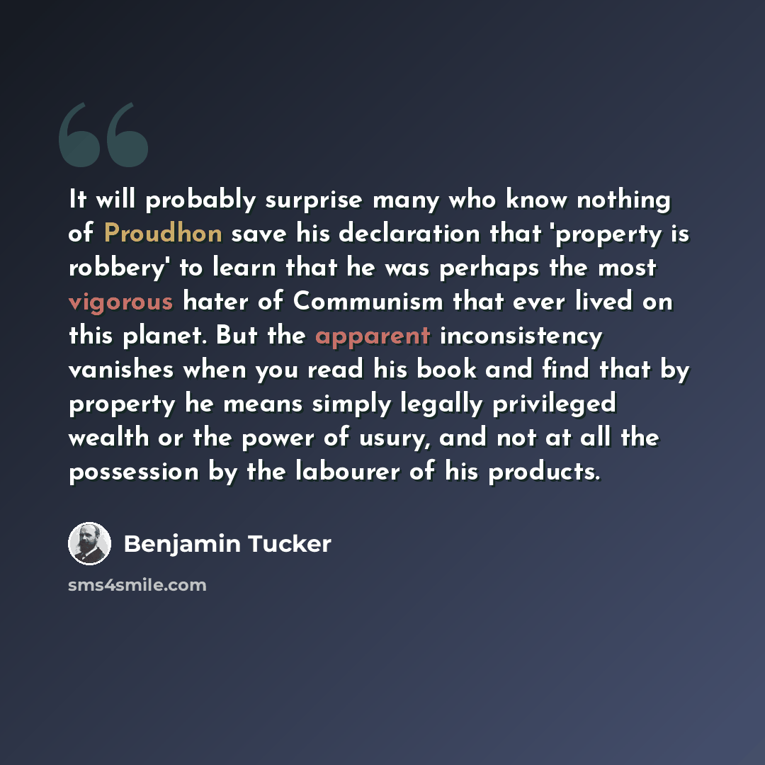 “It will probably surprise many who know nothing of Proudhon save his declaration that 'property is robbery' to learn that he was perhaps the most vigorous hater of Communism that ever lived on this planet. But the apparent inconsistency vanishes when you read his book and find that by property he…” quote by Benjamin Tucker