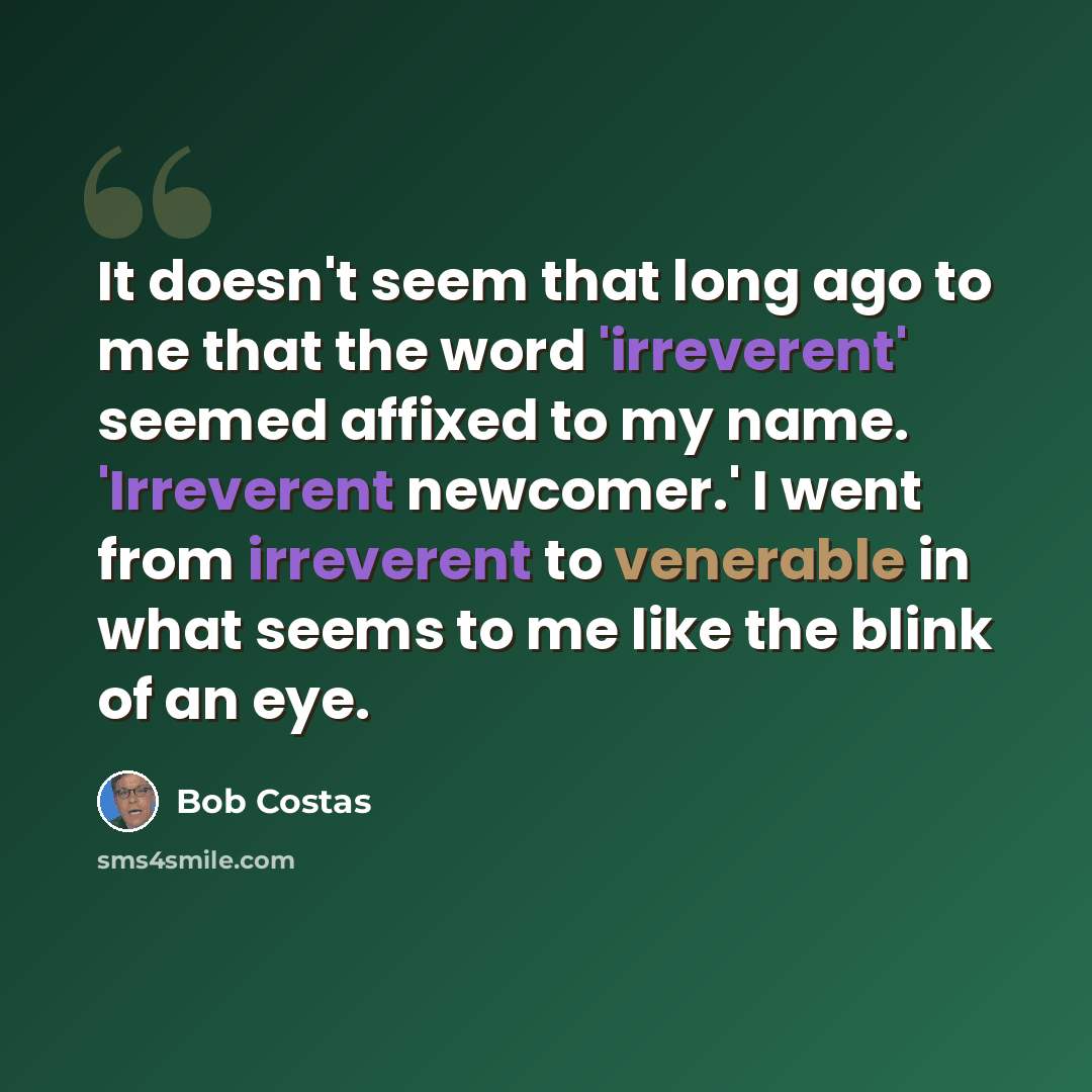 “It doesn't seem that long ago to me that the word 'irreverent' seemed affixed to my name. 'Irreverent newcomer.' I went from irreverent to venerable in what seems to me like the blink of an eye.” quote by Bob Costas