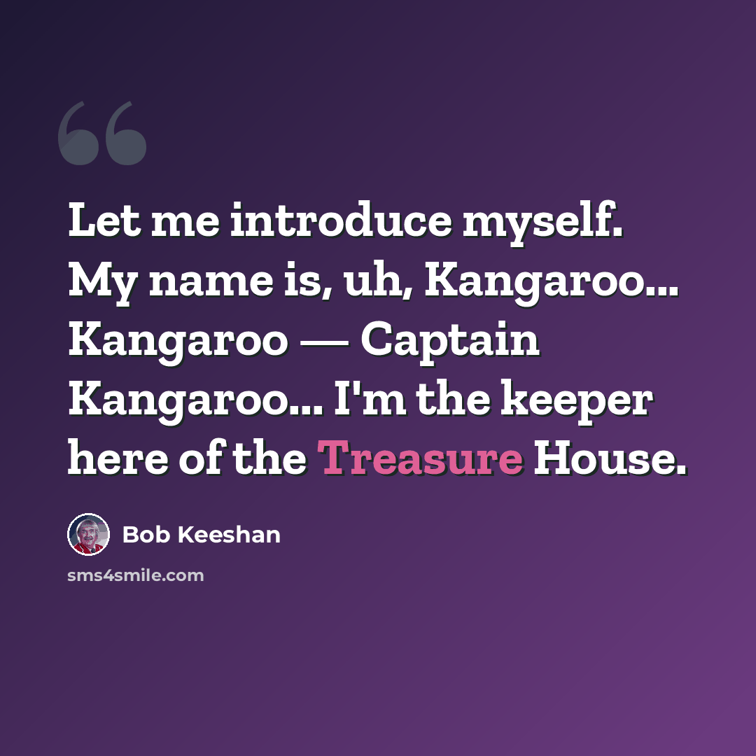 “Let me introduce myself. My name is, uh, Kangaroo... Kangaroo — Captain Kangaroo... I'm the keeper here of the Treasure House.” quote by Bob Keeshan