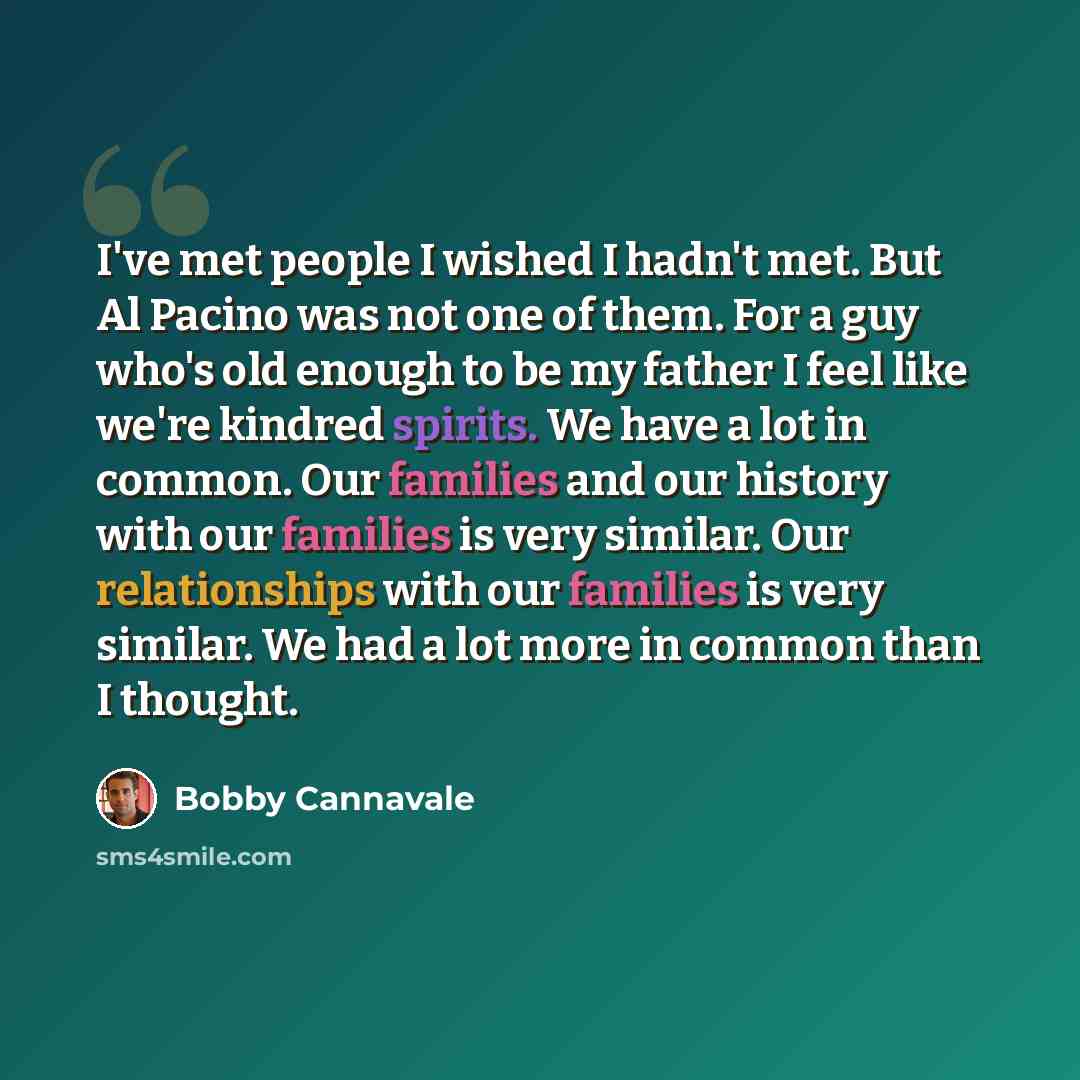 “I've met people I wished I hadn't met. But Al Pacino was not one of them. For a guy who's old enough to be my father I feel like we're kindred spirits. We have a lot in common. Our families and our history with our families is very similar. Our relationships with our families is very similar. We…” quote by Bobby Cannavale