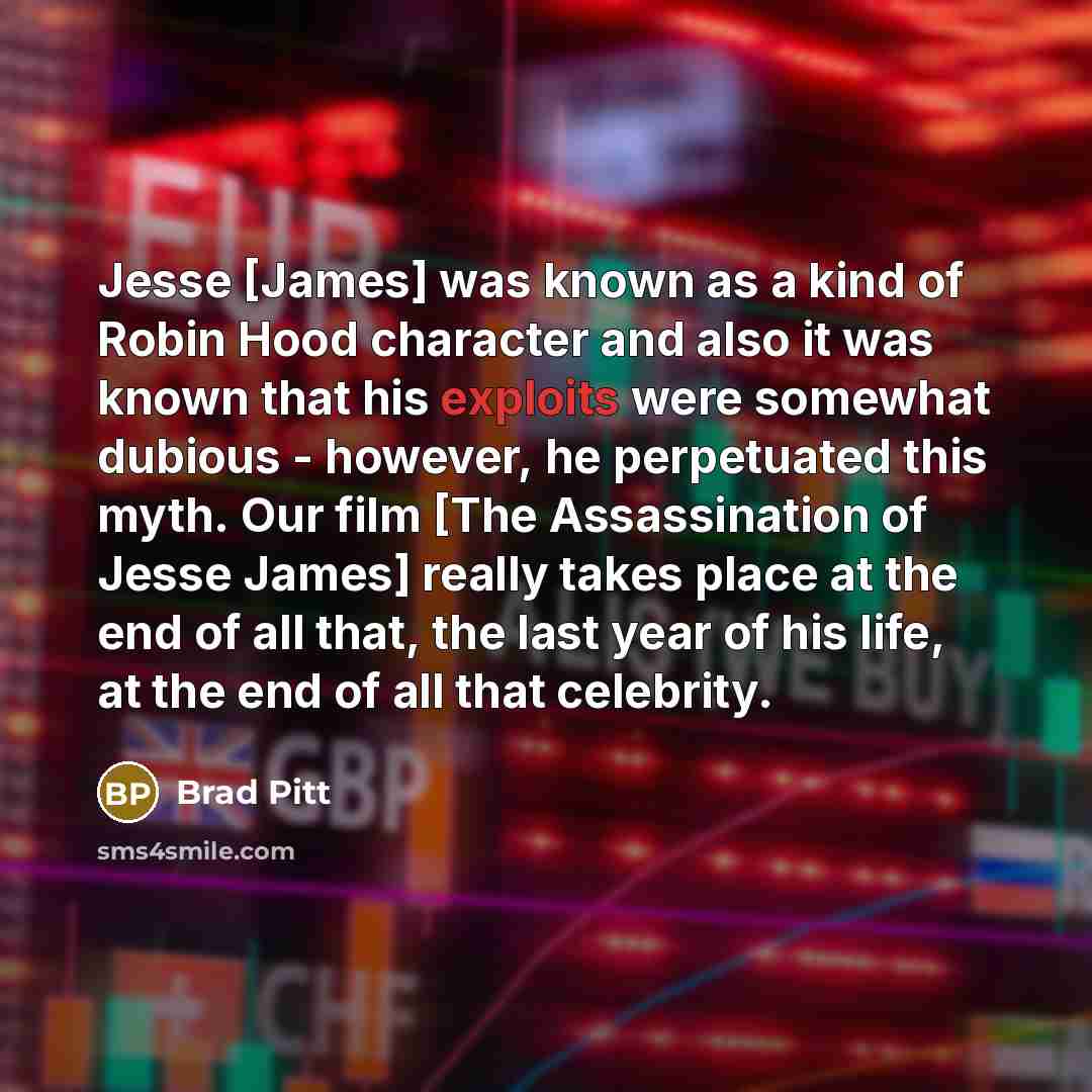 “Jesse [James] was known as a kind of Robin Hood character and also it was known that his exploits were somewhat dubious - however, he perpetuated this myth. Our film [The Assassination of Jesse James] really takes place at the end of all that, the last year of his life, at the end of all that…” quote by Brad Pitt
