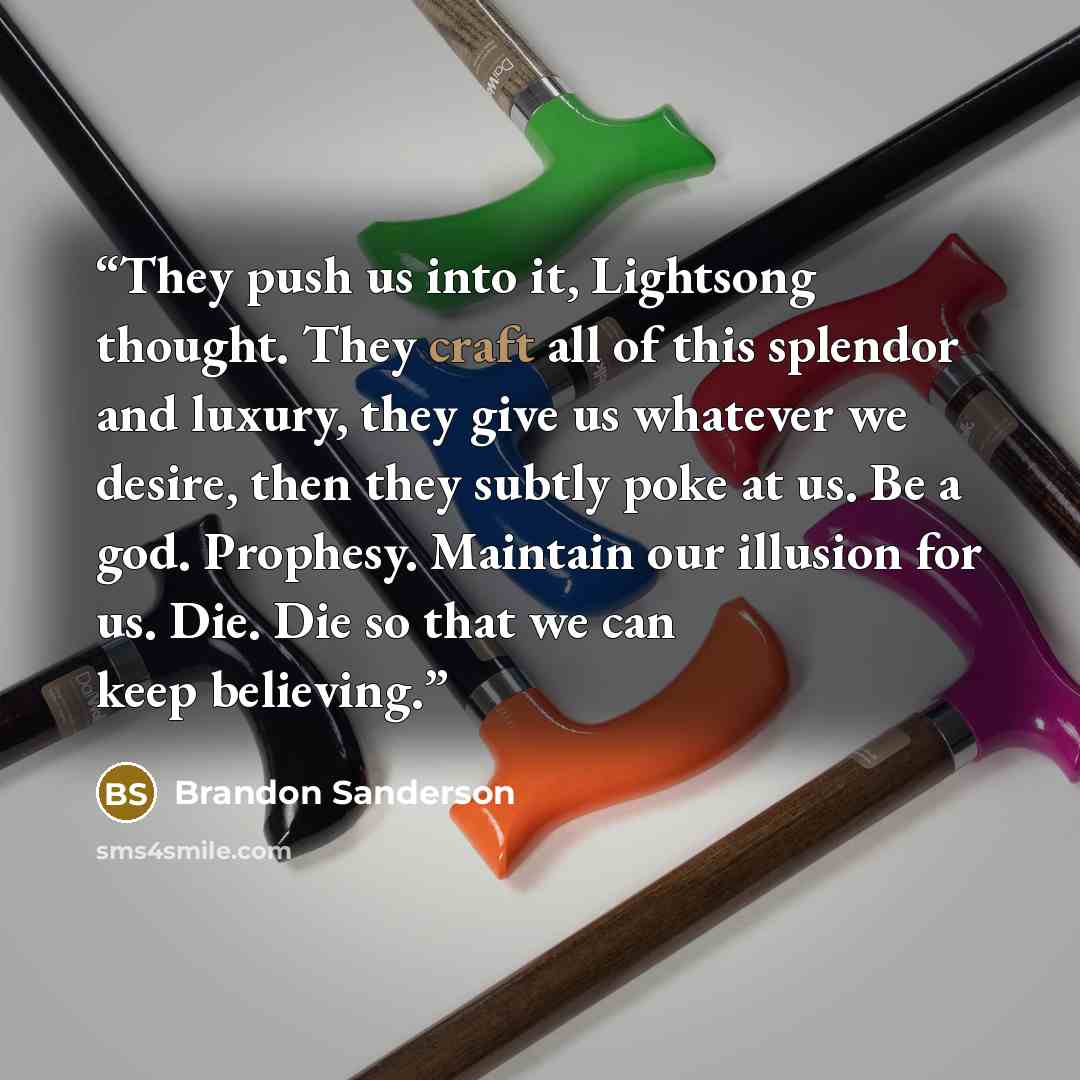 “They push us into it, Lightsong thought. They craft all of this splendor and luxury, they give us whatever we desire, then they subtly poke at us. Be a god. Prophesy. Maintain our illusion for us. Die. Die so that we can keep believing.” quote by Brandon Sanderson