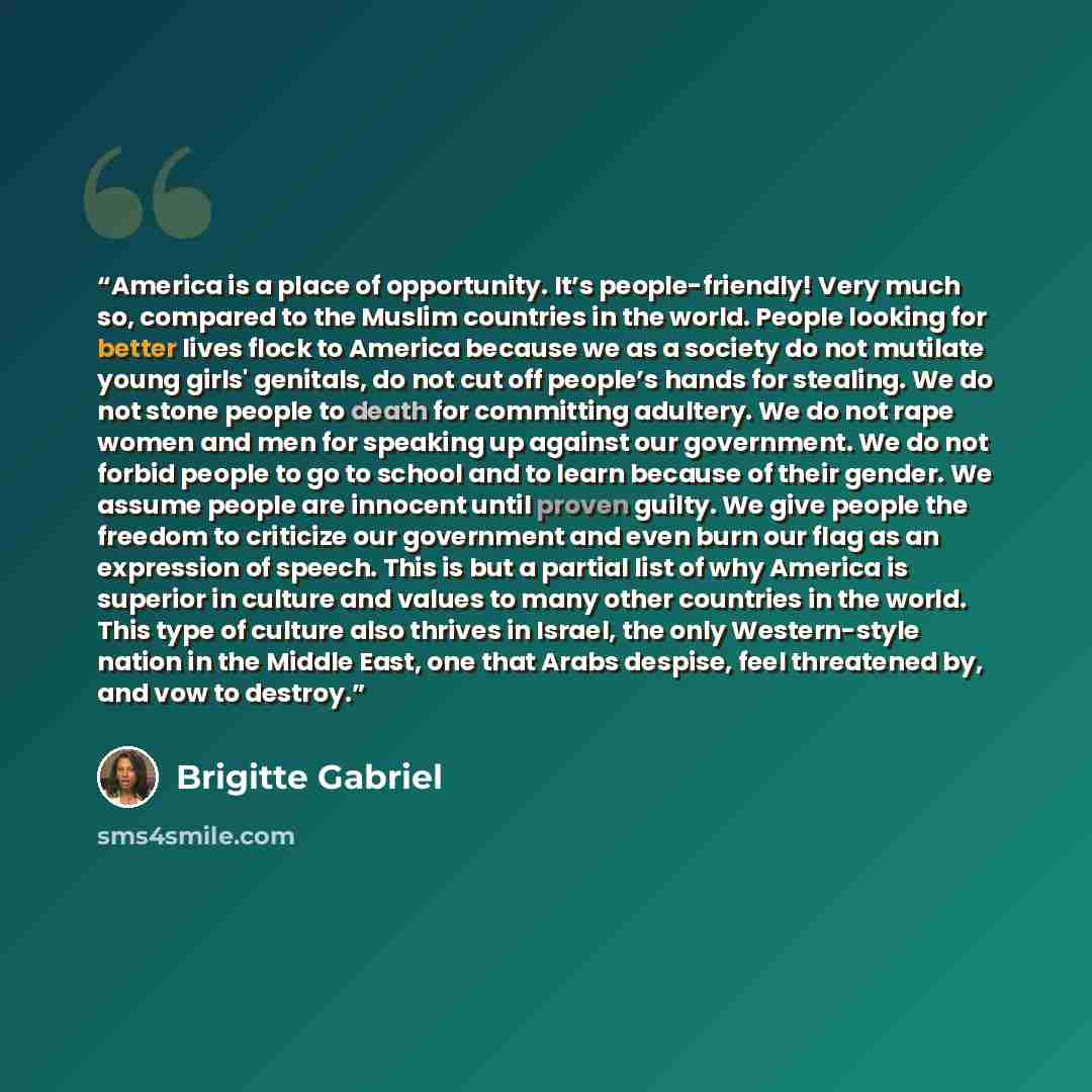 “America is a place of opportunity. It’s people-friendly! Very much so, compared to the Muslim countries in the world. People looking for better lives flock to America because we as a society do not mutilate young girls' genitals, do not cut off people’s hands for stealing. We do not stone people…” quote by Brigitte Gabriel