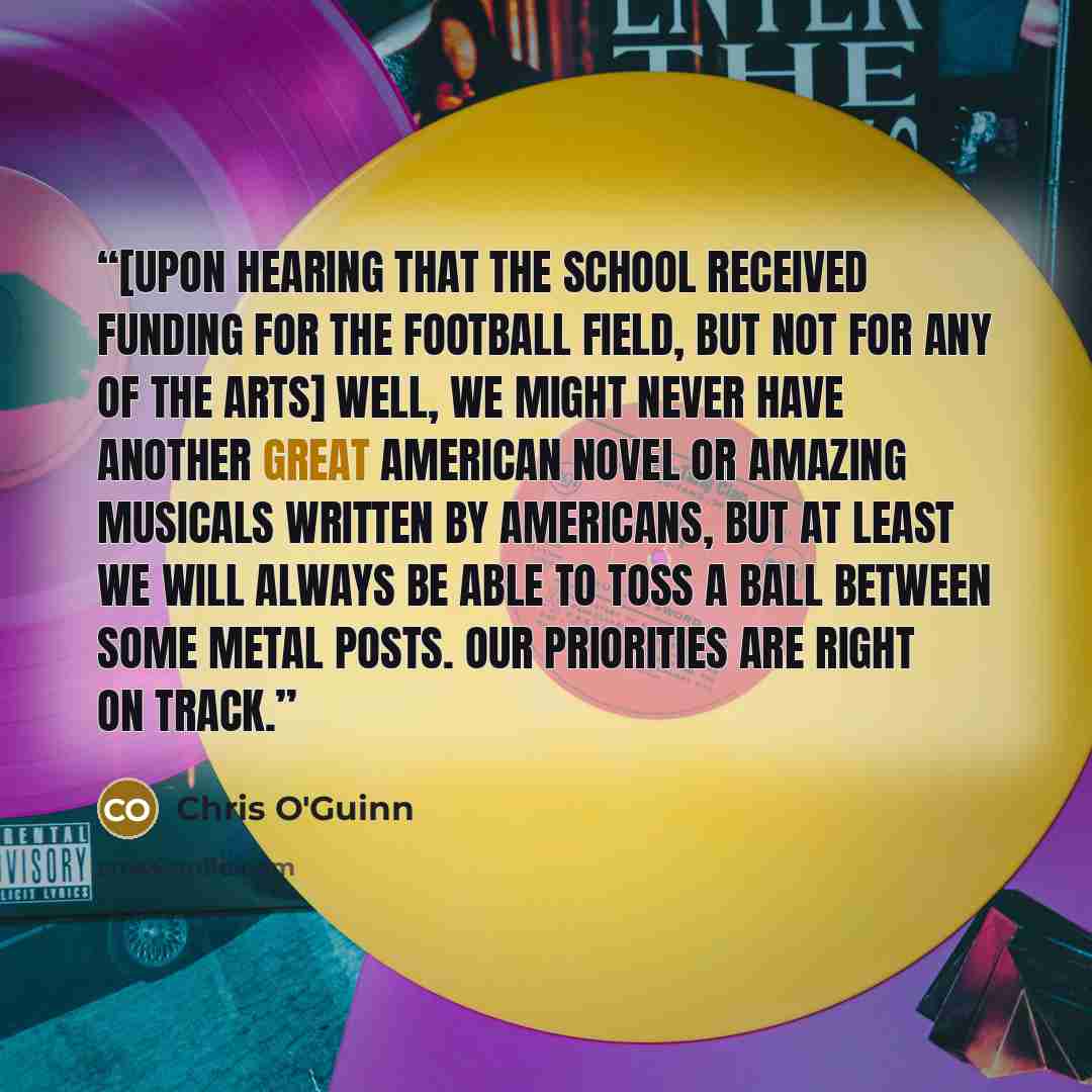 “[upon hearing that the school received funding for the football field, but not for any of the arts] Well, we might never have another Great American Novel or amazing musicals written by Americans, but at least we will always be able to toss a ball between some metal posts. Our priorities are right…” quote by Chris O'Guinn