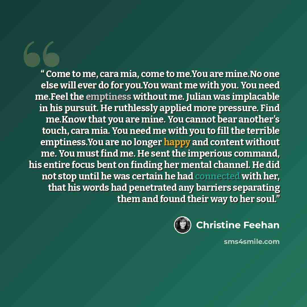 “Come to me, cara mia, come to me.You are mine.No one else will ever do for you.You want me with you. You need me.Feel the emptiness without me. Julian was implacable in his pursuit. He ruthlessly applied more pressure. Find me.Know that you are mine. You cannot bear another's touch, cara mia. You…” quote by Christine Feehan