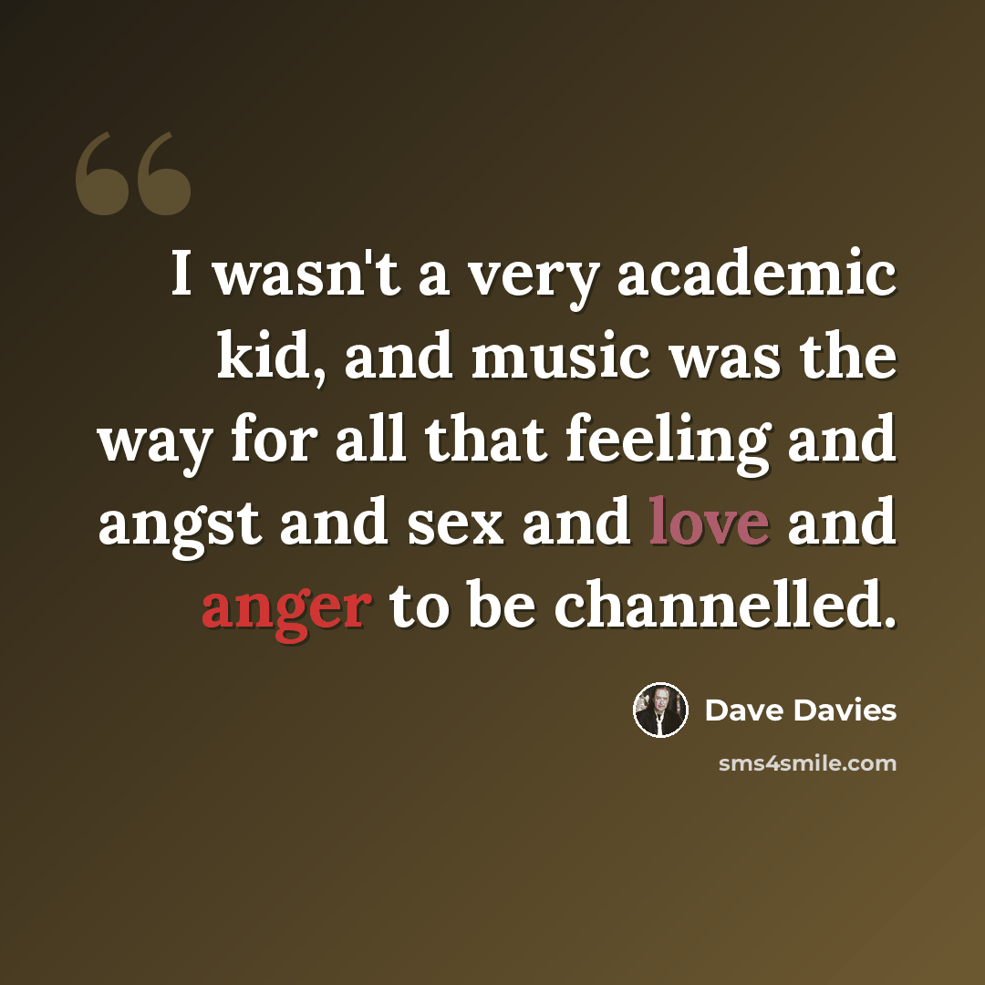 “I wasn't a very academic kid, and music was the way for all that feeling and angst and sex and love and anger to be channelled.” quote by Dave Davies