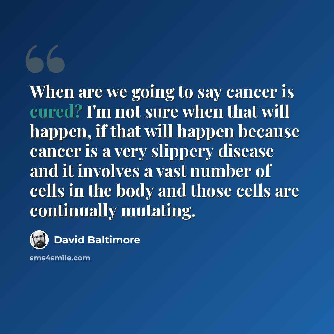 “When are we going to say cancer is cured? I'm not sure when that will happen, if that will happen because cancer is a very slippery disease and it involves a vast number of cells in the body and those cells are continually mutating.” quote by David Baltimore