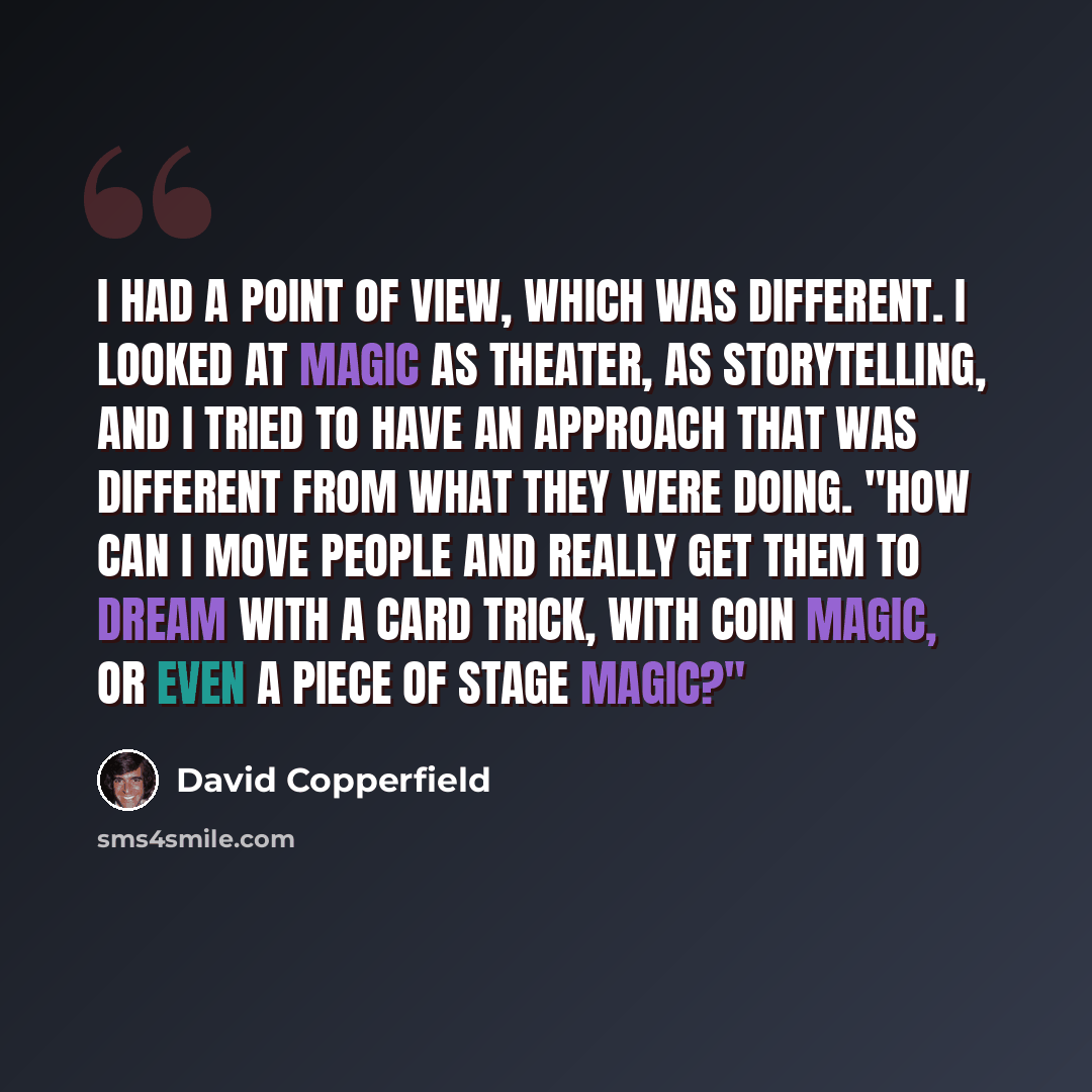 “I had a point of view, which was different. I looked at magic as theater, as storytelling, and I tried to have an approach that was different from what they were doing. "How can I move people and really get them to dream with a card trick, with coin magic, or even a piece of stage magic?"” quote by David Copperfield
