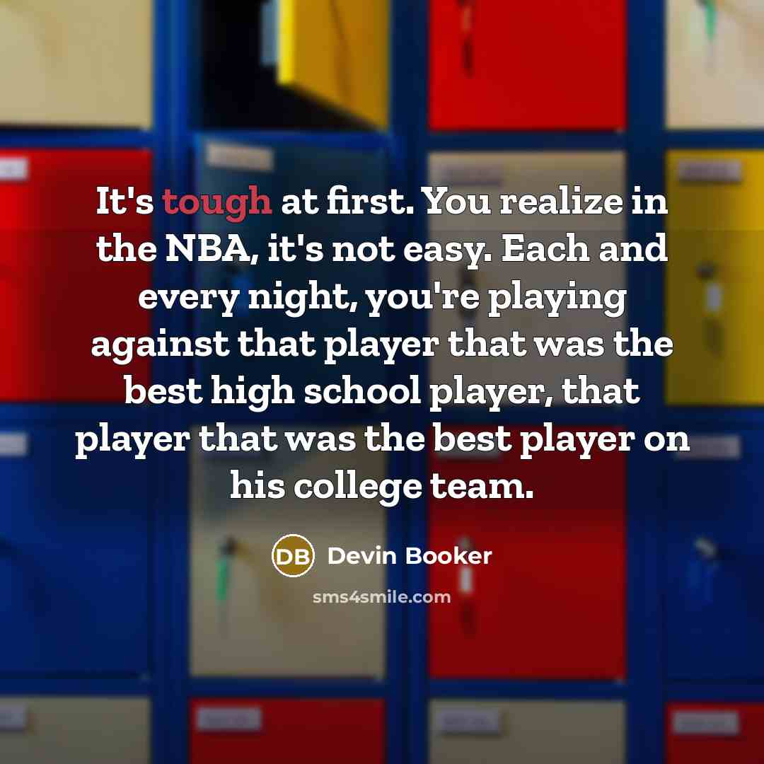 “It's tough at first. You realize in the NBA, it's not easy. Each and every night, you're playing against that player that was the best high school player, that player that was the best player on his college team.” quote by Devin Booker