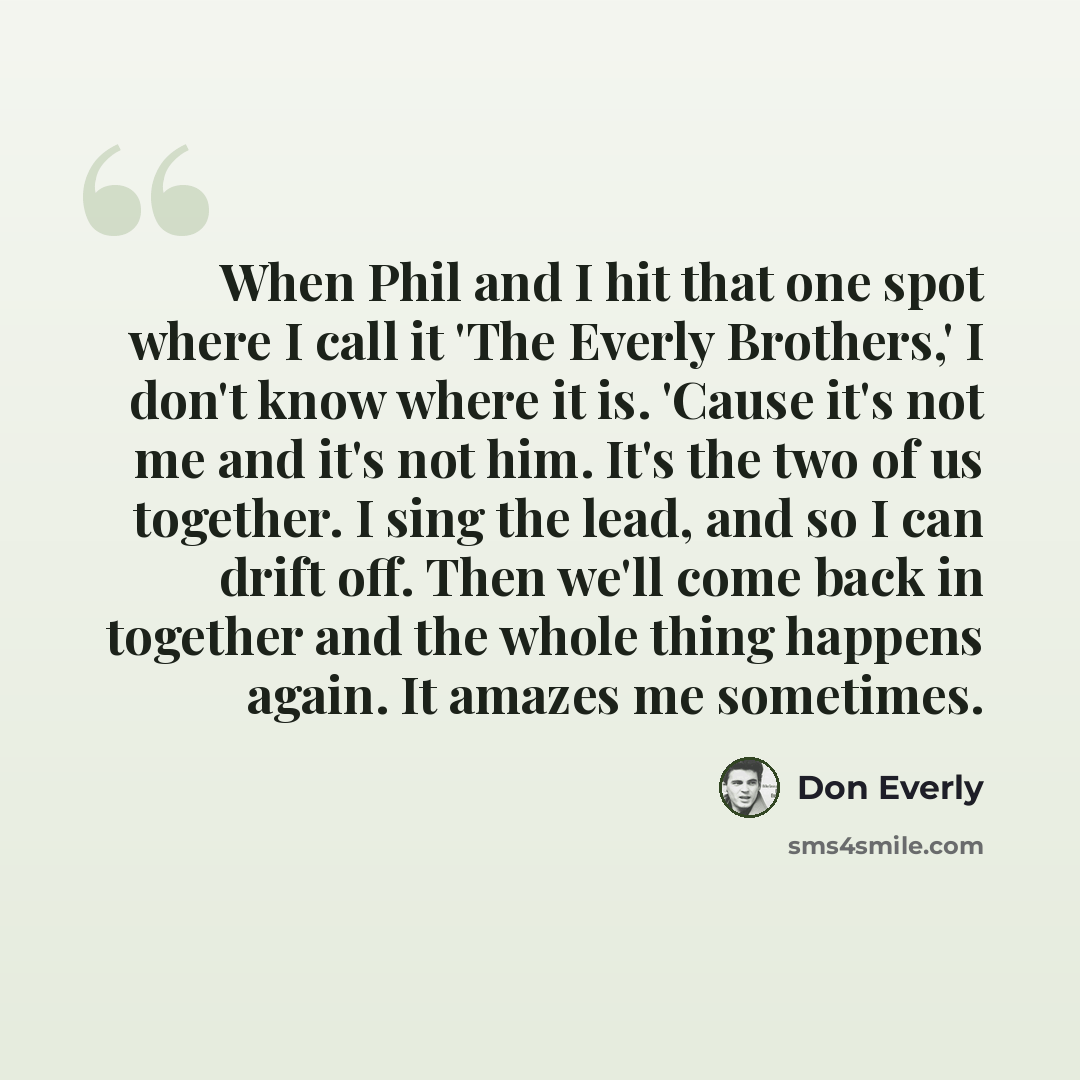 “When Phil and I hit that one spot where I call it 'The Everly Brothers,' I don't know where it is. 'Cause it's not me and it's not him. It's the two of us together. I sing the lead, and so I can drift off. Then we'll come back in together and the whole thing happens again. It amazes me sometimes.” quote by Don Everly