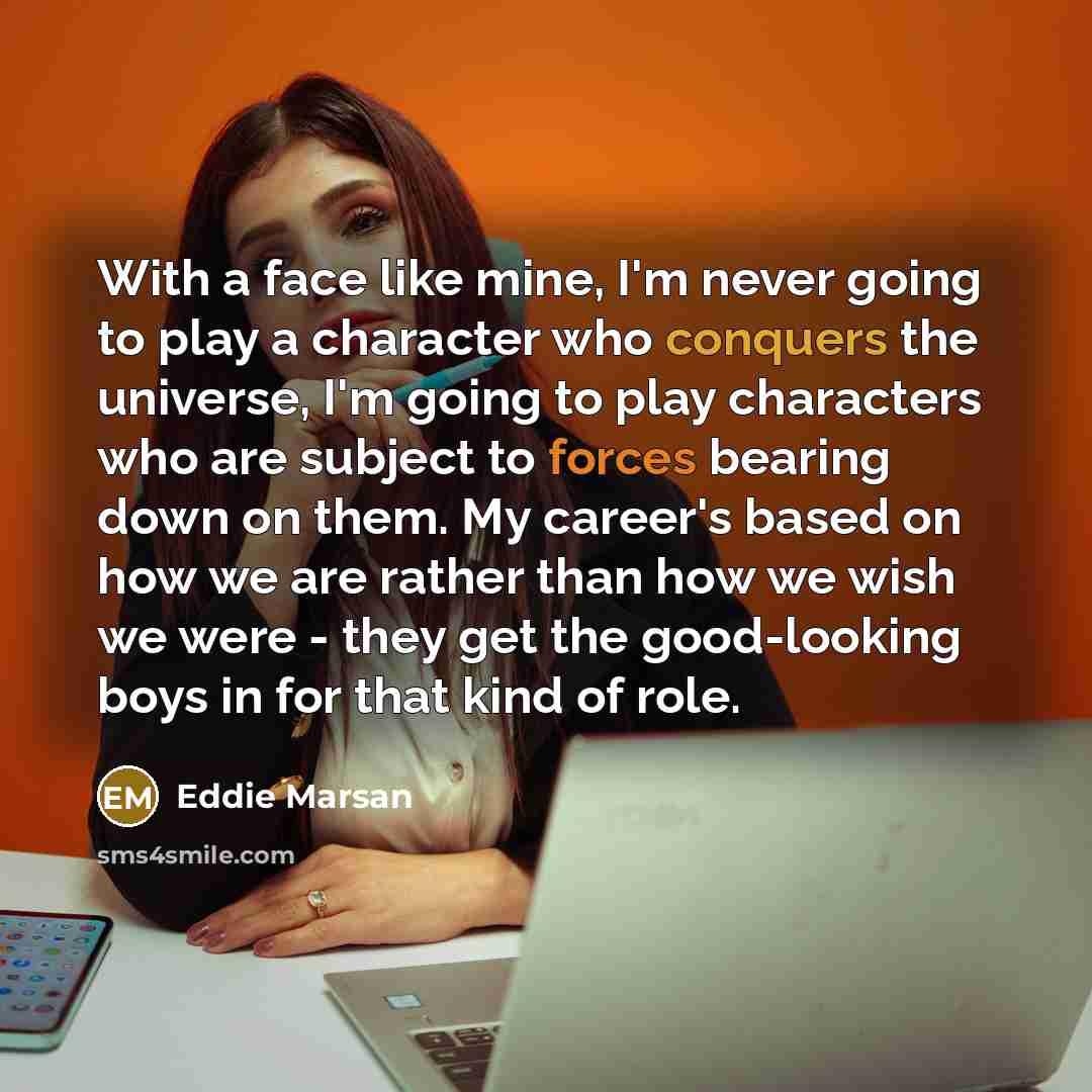 “With a face like mine, I'm never going to play a character who conquers the universe, I'm going to play characters who are subject to forces bearing down on them. My career's based on how we are rather than how we wish we were - they get the good-looking boys in for that kind of role.” quote by Eddie Marsan