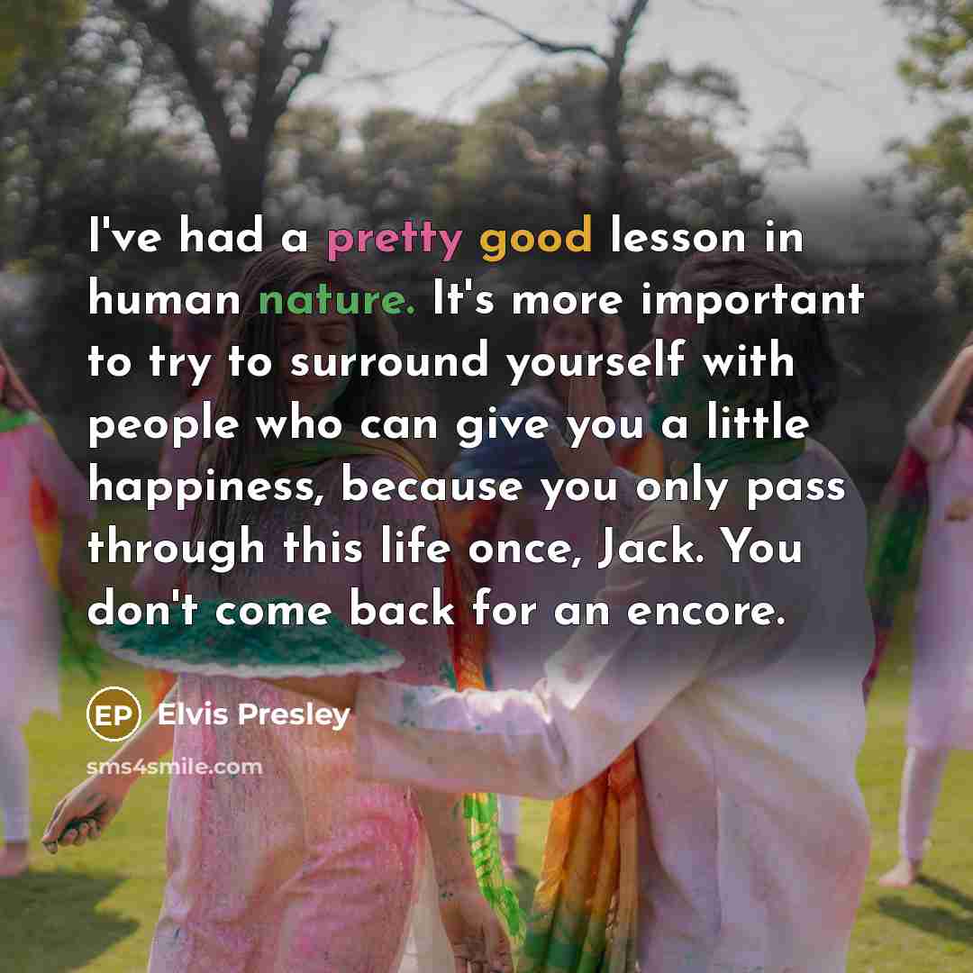 “I've had a pretty good lesson in human nature. It's more important to try to surround yourself with people who can give you a little happiness, because you only pass through this life once, Jack. You don't come back for an encore.” quote by Elvis Presley