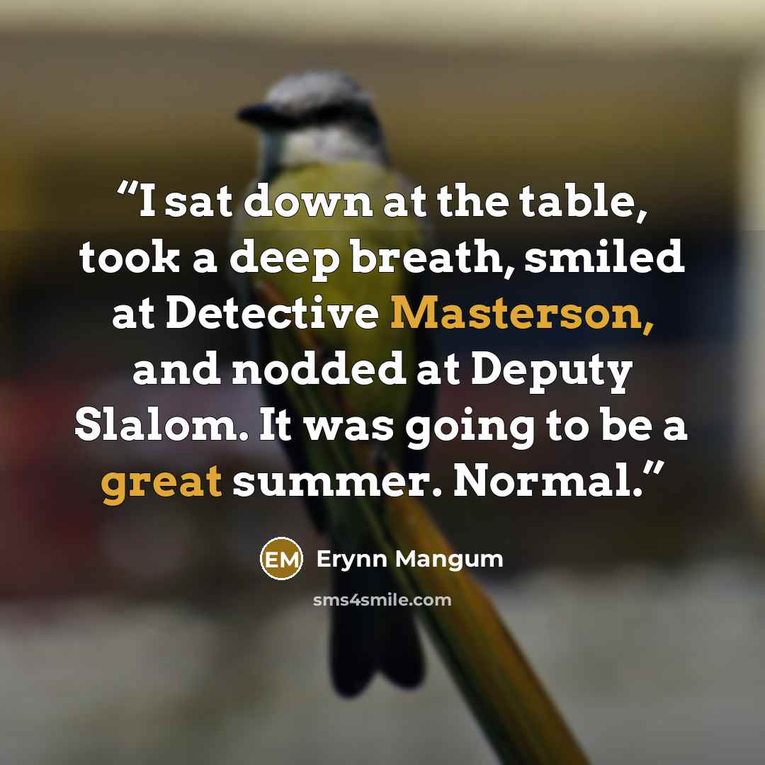“I sat down at the table, took a deep breath, smiled at Detective Masterson, and nodded at Deputy Slalom. It was going to be a great summer. Normal.” quote by Erynn Mangum
