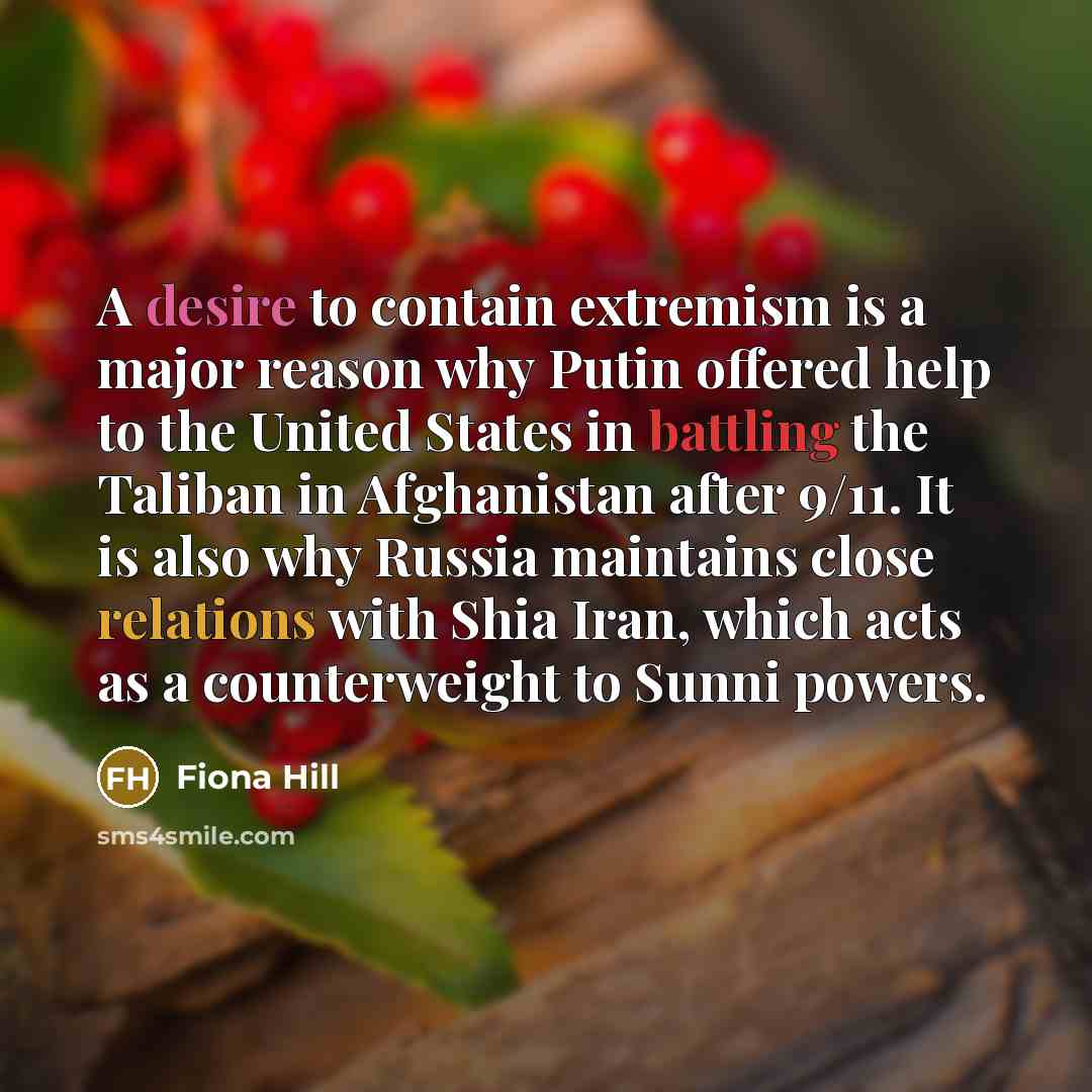 “A desire to contain extremism is a major reason why Putin offered help to the United States in battling the Taliban in Afghanistan after 9/11. It is also why Russia maintains close relations with Shia Iran, which acts as a counterweight to Sunni powers.” quote by Fiona Hill