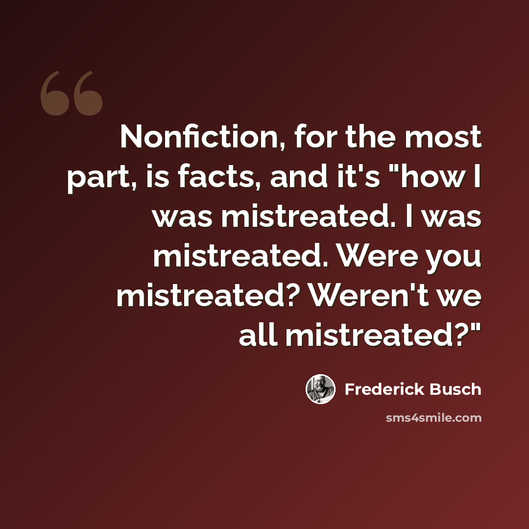 “Nonfiction, for the most part, is facts, and it's "how I was mistreated. I was mistreated. Were you mistreated? Weren't we all mistreated?"” quote by Frederick Busch