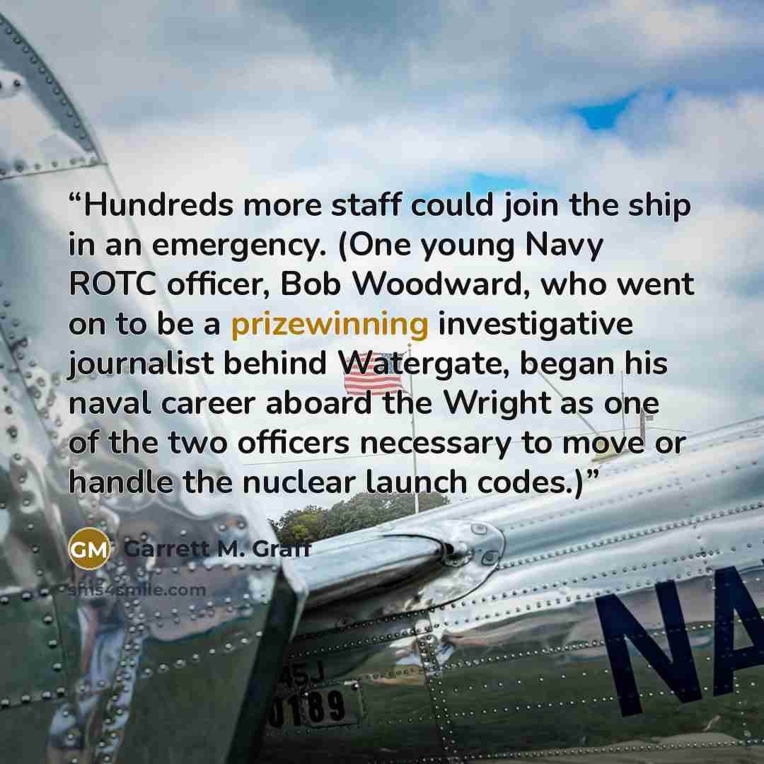 “Hundreds more staff could join the ship in an emergency. (One young Navy ROTC officer, Bob Woodward, who went on to be a prizewinning investigative journalist behind Watergate, began his naval career aboard the Wright as one of the two officers necessary to move or handle the nuclear launch codes.)” quote by Garrett M. Graff